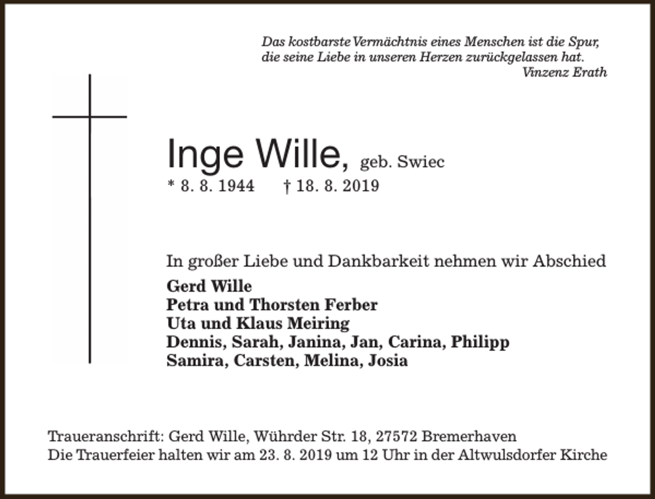 <p>Das kostbarsteVermächtnis eines Menschen ist die Spur,<br />die seine Liebe in unseren Herzen zurückgelassen hat.<br />Vinzenz Erath</p><p>Inge Wille, geb. Swiec</p><p>* 8. 8. 1944</p><p>† 18. 8. 2019</p><p>In großer Liebe und Dankbarkeit nehmen wir Abschied<br />Gerd Wille<br />Petra und Thorsten Ferber<br />Uta und Klaus Meiring<br />Dennis, Sarah, Janina, Jan, Carina, Philipp<br />Samira, Carsten, Melina, Josia</p><p>Traueranschrift: Gerd Wille, Wührder Str. 18, 27572 Bremerhaven<br />Die Trauerfeier halten wir am 23. 8. 2019 um 12 Uhr in der Altwulsdorfer Kirche</p>
