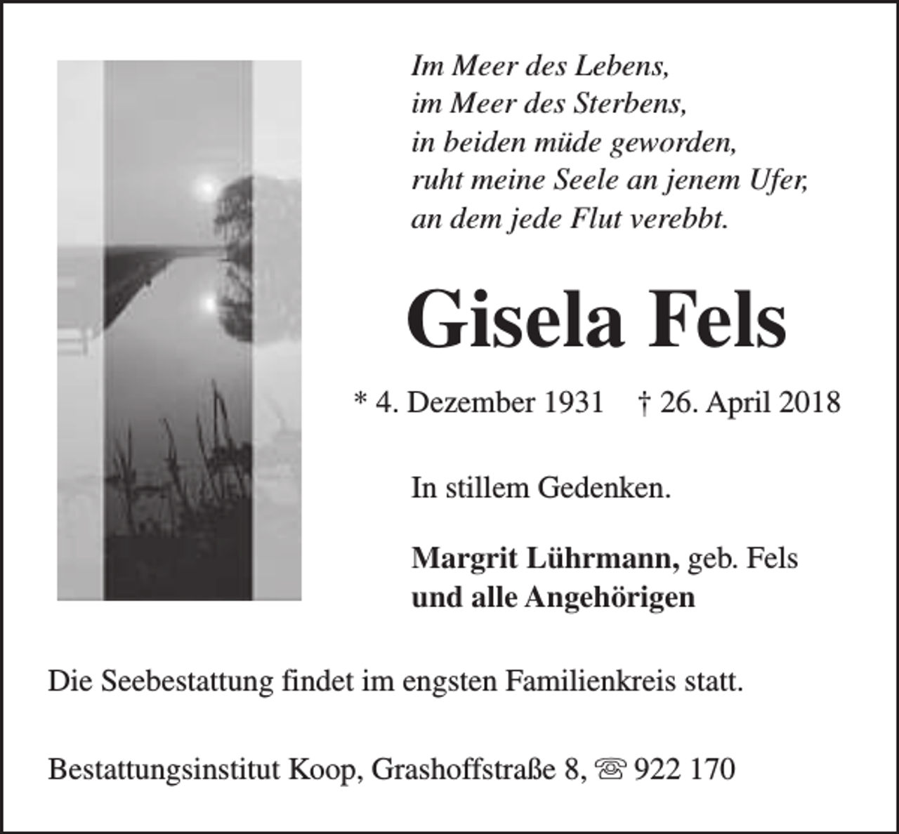 <p>Im Meer des Lebens,<br />im Meer des Sterbens,<br />in beiden müde geworden,<br />ruht meine Seele an jenem Ufer,<br />an dem jede Flut verebbt.</p><p>Gisela Fels<br />* 4. Dezember 1931</p><p>† 26. April 2018</p><p>In stillem Gedenken.<br />Margrit Lührmann, geb. Fels<br />und alle Angehörigen<br />Die Seebestattung findet im engsten Familienkreis statt.<br />Bestattungsinstitut Koop, Grashoffstraße 8, s 922 170</p>
