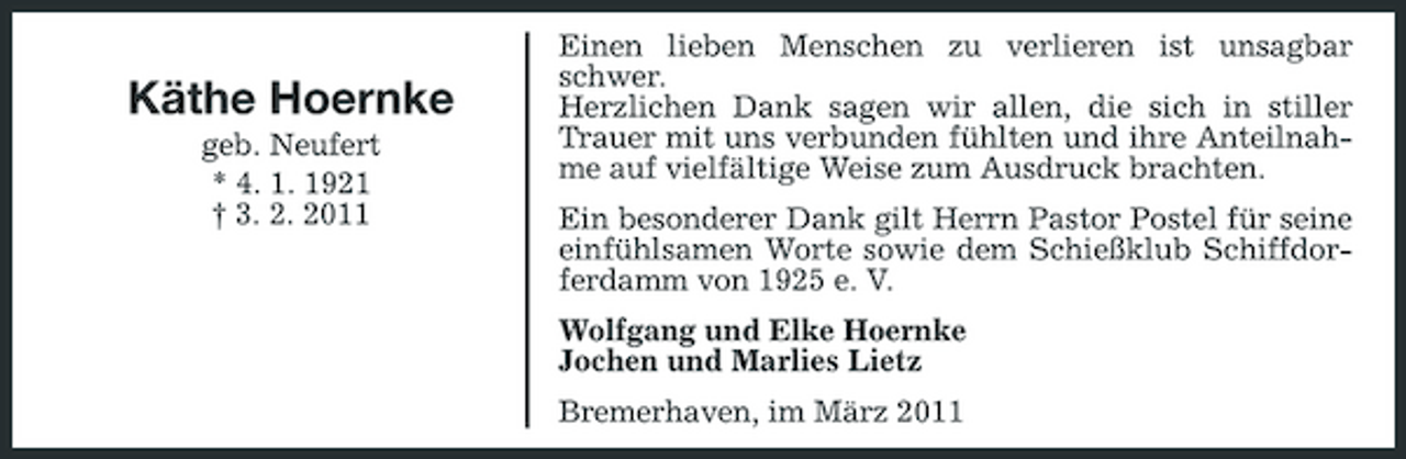 <p>Käthe Hoernke<br />geb. Neufert * 4. 1. 1921 † 3. 2. 2011</p><p>Einen lieben Menschen zu verlieren ist unsagbar schwer. Herzlichen Dank sagen wir allen, die sich in stiller Trauer mit uns verbunden fühlten und ihre Anteilnahme auf vielfältige Weise zum Ausdruck brachten. Ein besonderer Dank gilt Herrn Pastor Postel für seine einfühlsamen Worte sowie dem Schießklub Schiffdorferdamm von 1925 e. V. Wolfgang und Elke Hoernke Jochen und Marlies Lietz Bremerhaven, im März 2011</p>
