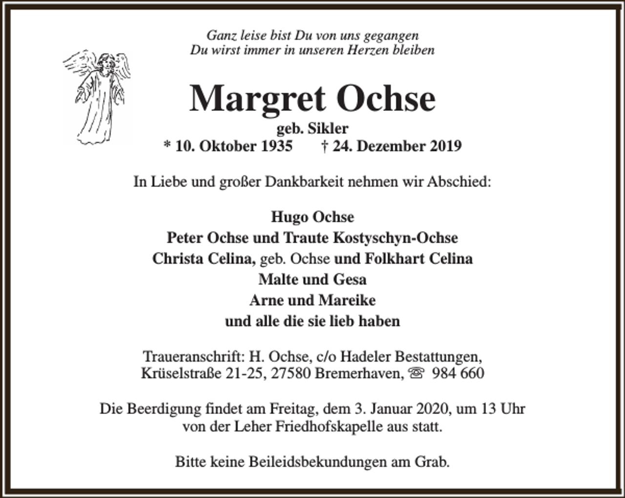 <p>Ganz leise bist Du von uns gegangen<br />Du wirst immer in unseren Herzen bleiben</p><p>Margret Ochse</p><p>geb. Sikler<br />* 10. Oktober 1935<br />† 24. Dezember 2019<br />In Liebe und großer Dankbarkeit nehmen wir Abschied:<br />Hugo Ochse<br />Peter Ochse und Traute Kostyschyn-Ochse<br />Christa Celina, geb. Ochse und Folkhart Celina<br />Malte und Gesa<br />Arne und Mareike<br />und alle die sie lieb haben<br />Traueranschrift: H. Ochse, c/o Hadeler Bestattungen,<br />Krüselstraße 21-25, 27580 Bremerhaven, s 984 660<br />Die Beerdigung findet am Freitag, dem 3. Januar 2020, um 13 Uhr<br />von der Leher Friedhofskapelle aus statt.<br />Bitte keine Beileidsbekundungen am Grab.</p>
