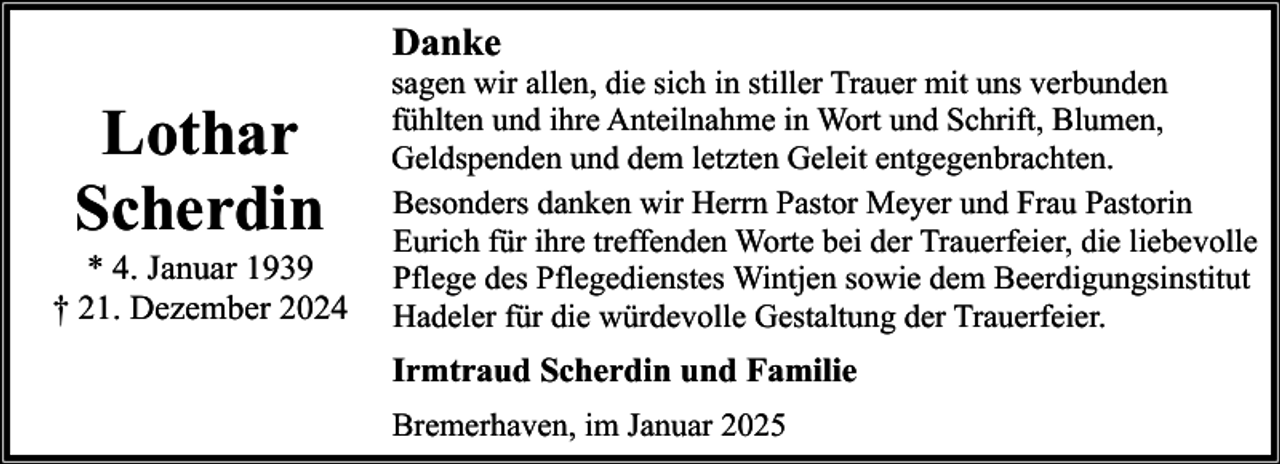 <p>Danke</p><p>Lothar<br />Scherdin<br />* 4. Januar 1939<br />† 21. Dezember 2024</p><p>sagen wir allen, die sich in stiller Trauer mit uns verbunden<br />fühlten und ihre Anteilnahme in Wort und Schrift, Blumen,<br />Geldspenden und dem letzten Geleit entgegenbrachten.<br />Besonders danken wir Herrn Pastor Meyer und Frau Pastorin<br />Eurich für ihre treffenden Worte bei der Trauerfeier, die liebevolle<br />Pflege des Pflegedienstes Wintjen sowie dem Beerdigungsinstitut<br />Hadeler für die würdevolle Gestaltung der Trauerfeier.</p><p>Irmtraud Scherdin und Familie<br />Bremerhaven, im Januar 2025</p>