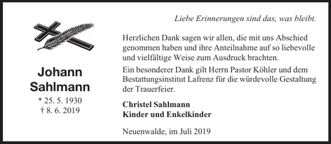 <p>Liebe Erinnerungen sind das, was bleibt.</p><p>Johann<br />Sahlmann<br />* 25. 5. 1930<br />† 8. 6. 2019</p><p>Herzlichen Dank sagen wir allen, die mit uns Abschied<br />genommen haben und ihre Anteilnahme auf so liebevolle<br />und vielfältige Weise zum Ausdruck brachten.<br />Ein besonderer Dank gilt Herrn Pastor Köhler und dem<br />Bestattungsinstitut Lafrenz für die würdevolle Gestaltung<br />der Trauerfeier.<br />Christel Sahlmann<br />Kinder und Enkelkinder<br />Neuenwalde, im Juli 2019</p>
