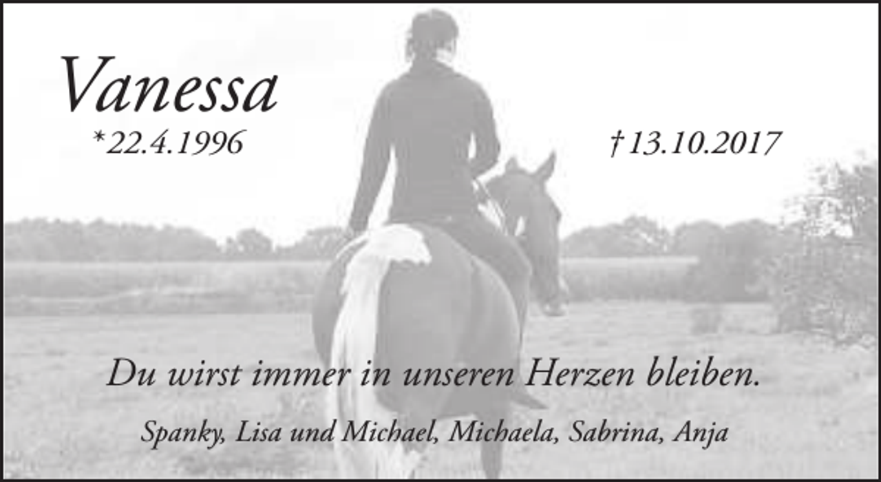 <p>Vanessa<br />* 22.4.1996</p><p>† 13.10.2017</p><p>Du wirst immer in unseren Herzen bleiben.<br />Spanky, Lisa und Michael, Michaela, Sabrina, Anja</p>