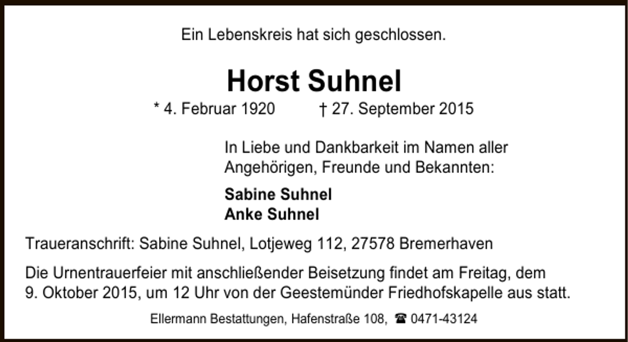 <p>Ein Lebenskreis hat sich geschlossen.</p><p>Horst Suhnel</p><p>* 4. Februar 1920</p><p>† 27. September 2015</p><p>In Liebe und Dankbarkeit im Namen aller<br />Angehörigen, Freunde und Bekannten:<br />Sabine Suhnel<br />Anke Suhnel<br />Traueranschrift: Sabine Suhnel, Lotjeweg 112, 27578 Bremerhaven<br />Die Urnentrauerfeier mit anschließender Beisetzung findet am Freitag, dem<br />9. Oktober 2015, um 12 Uhr von der Geestemünder Friedhofskapelle aus statt.<br />Ellermann Bestattungen, Hafenstraße 108,  0471-43124</p>