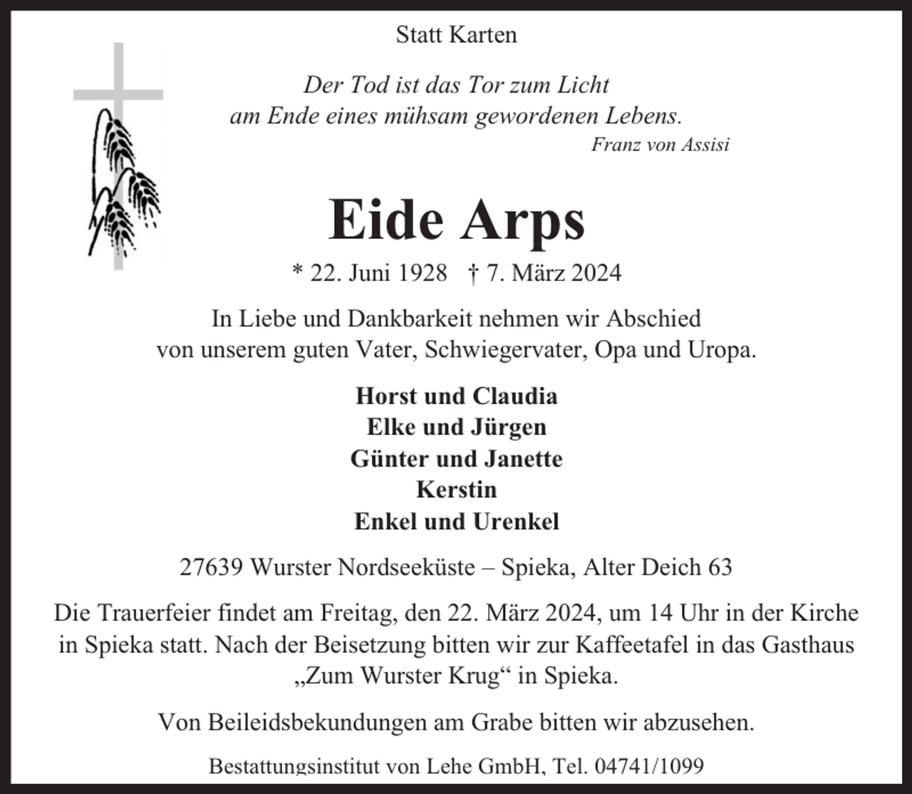 <p>Statt Karten<br />Der Tod ist das Tor zum Licht<br />am Ende eines mühsam gewordenen Lebens.</p><p>Franz von Assisi</p><p>Eide Arps</p><p>* 22. Juni 1928 † 7. März 2024<br />In Liebe und Dankbarkeit nehmen wir Abschied<br />von unserem guten Vater, Schwiegervater, Opa und Uropa.<br />Horst und Claudia<br />Elke und Jürgen<br />Günter und Janette<br />Kerstin<br />Enkel und Urenkel<br />27639 Wurster Nordseeküste – Spieka, Alter Deich 63<br />Die Trauerfeier findet am Freitag, den 22. März 2024, um 14 Uhr in der Kirche<br />in Spieka statt. Nach der Beisetzung bitten wir zur Kaffeetafel in das Gasthaus<br />„Zum Wurster Krug“ in Spieka.<br />Von Beileidsbekundungen am Grabe bitten wir abzusehen.<br />Bestattungsinstitut von Lehe GmbH, Tel. 04741/1099</p>