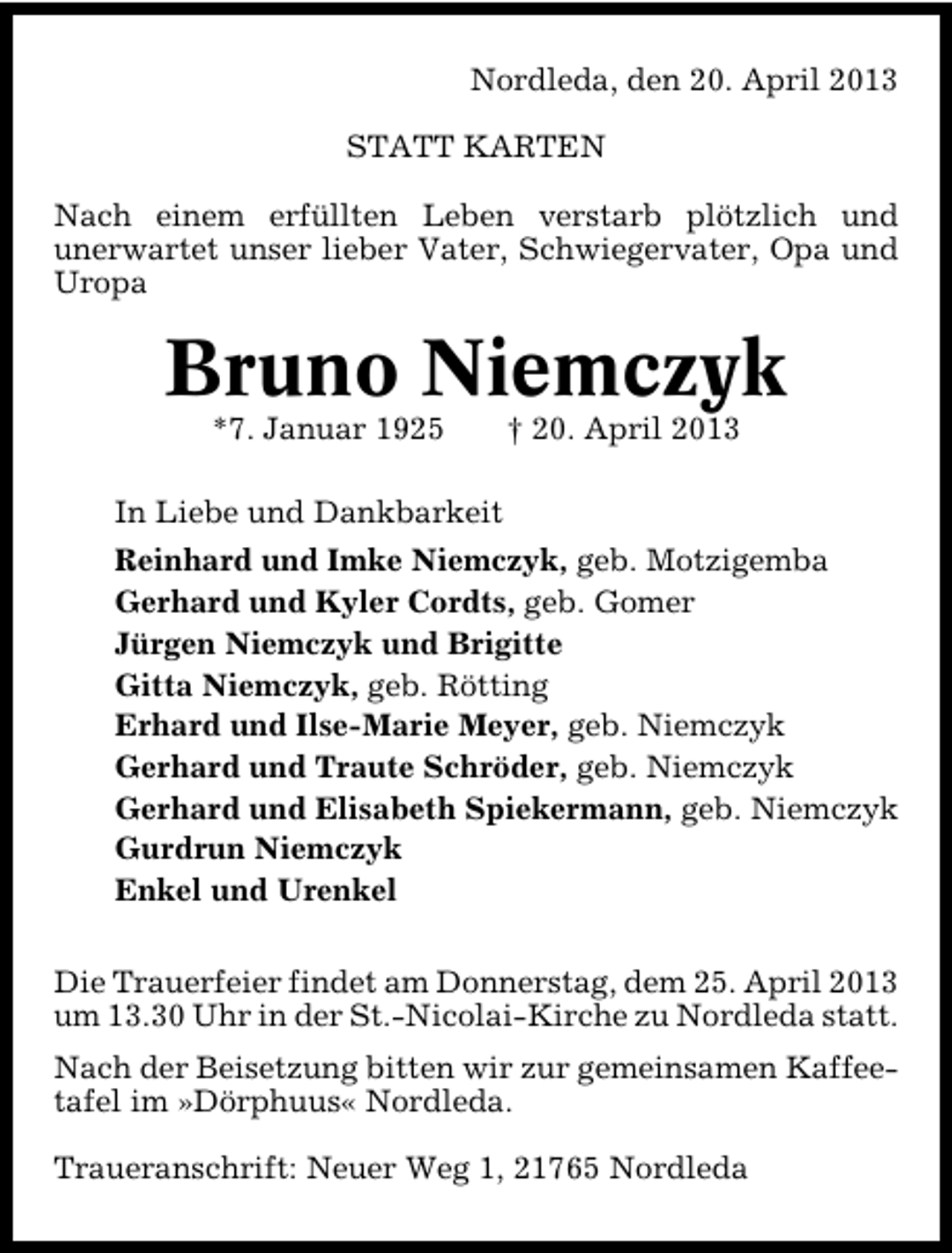 <p>Nordleda, den 20. April 2013<br />STATT KARTEN<br />Nach einem erfüllten Leben verstarb plötzlich und<br />unerwartet unser lieber Vater, Schwiegervater, Opa und<br />Uropa</p><p>Bruno Niemczyk<br />*7. Januar 1925</p><p>† 20. April 2013</p><p>In Liebe und Dankbarkeit<br />Reinhard und Imke Niemczyk, geb. Motzigemba<br />Gerhard und Kyler Cordts, geb. Gomer<br />Jürgen Niemczyk und Brigitte<br />Gitta Niemczyk, geb. Rötting<br />Erhard und Ilse�Marie Meyer, geb. Niemczyk<br />Gerhard und Traute Schröder, geb. Niemczyk<br />Gerhard und Elisabeth Spiekermann, geb. Niemczyk<br />Gurdrun Niemczyk<br />Enkel und Urenkel<br />Die Trauerfeier findet am Donnerstag, dem 25. April 2013<br />um 13.30 Uhr in der St.�Nicolai�Kirche zu Nordleda statt.<br />Nach der Beisetzung bitten wir zur gemeinsamen Kaffee�<br />tafel im »Dörphuus« Nordleda.<br />Traueranschrift: Neuer Weg 1, 21765 Nordleda</p>