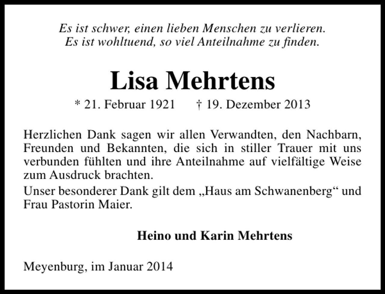 <p>Es ist schwer, einen lieben Menschen zu verlieren.<br />Es ist wohltuend, so viel Anteilnahme zu finden.</p><p>Lisa Mehrtens</p><p>* 21. Februar 1921</p><p>† 19. Dezember 2013</p><p>Herzlichen Dank sagen wir allen Verwandten, den Nachbarn,<br />Freunden und Bekannten, die sich in stiller Trauer mit uns<br />verbunden fühlten und ihre Anteilnahme auf vielfältige Weise<br />zum Ausdruck brachten.<br />Unser besonderer Dank gilt dem „Haus am Schwanenberg“ und<br />Frau Pastorin Maier.<br />Heino und Karin Mehrtens<br />Meyenburg, im Januar 2014</p>