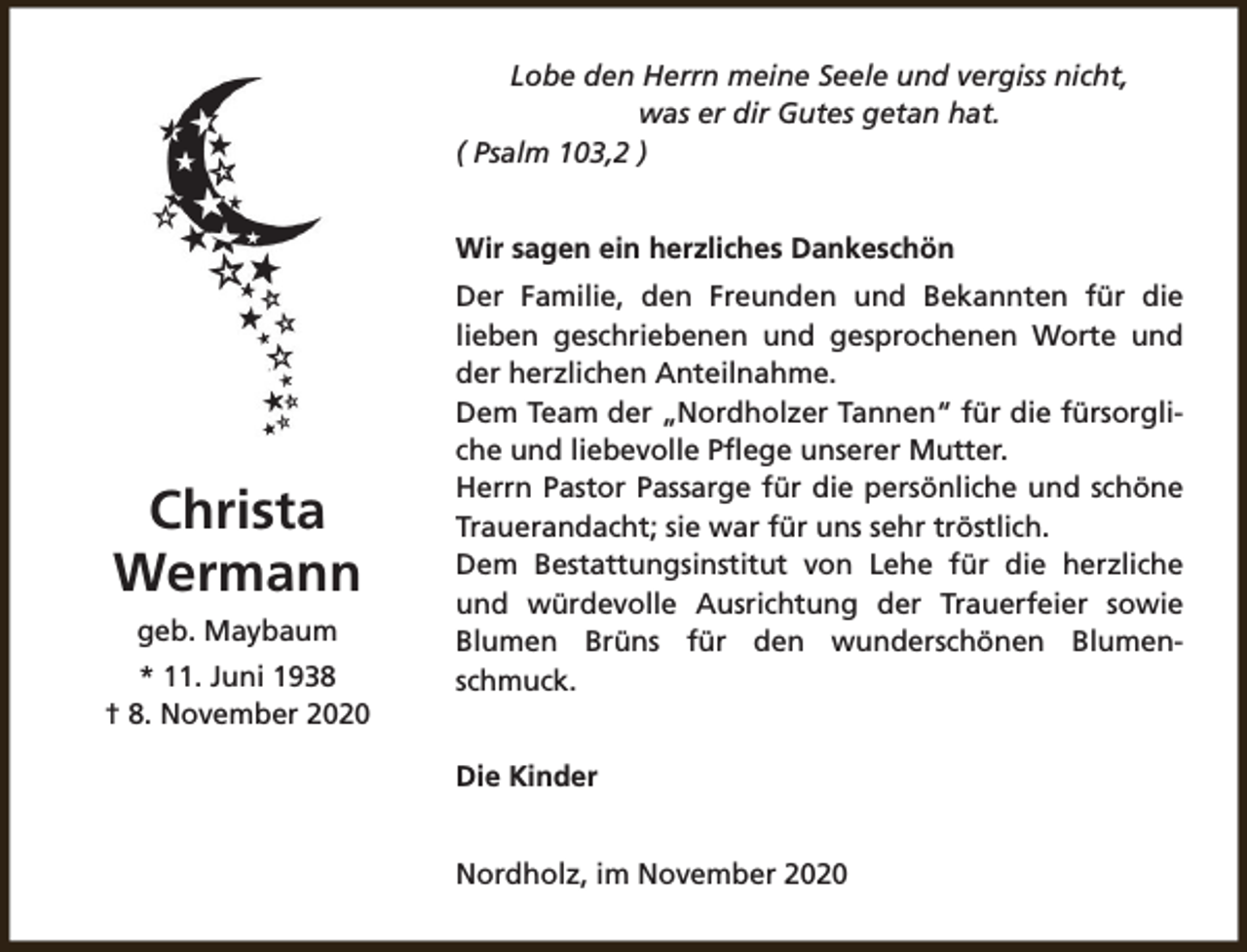 <p>Lobe den Herrn meine Seele und vergiss nicht,<br />was er dir Gutes getan hat.<br />( Psalm 103,2 )<br />Wir sagen ein herzliches Dankeschön</p><p>Christa<br />Wermann<br />geb. Maybaum<br />* 11. Juni 1938<br />† 8. November 2020</p><p>Der Familie, den Freunden und Bekannten für die<br />lieben geschriebenen und gesprochenen Worte und<br />der herzlichen Anteilnahme.<br />Dem Team der „Nordholzer Tannen“ für die fürsorgliche und liebevolle Pflege unserer Mutter.<br />Herrn Pastor Passarge für die persönliche und schöne<br />Trauerandacht; sie war für uns sehr tröstlich.<br />Dem Bestattungsinstitut von Lehe für die herzliche<br />und würdevolle Ausrichtung der Trauerfeier sowie<br />Blumen Brüns für den wunderschönen Blumenschmuck.<br />Die Kinder<br />Nordholz, im November 2020</p>