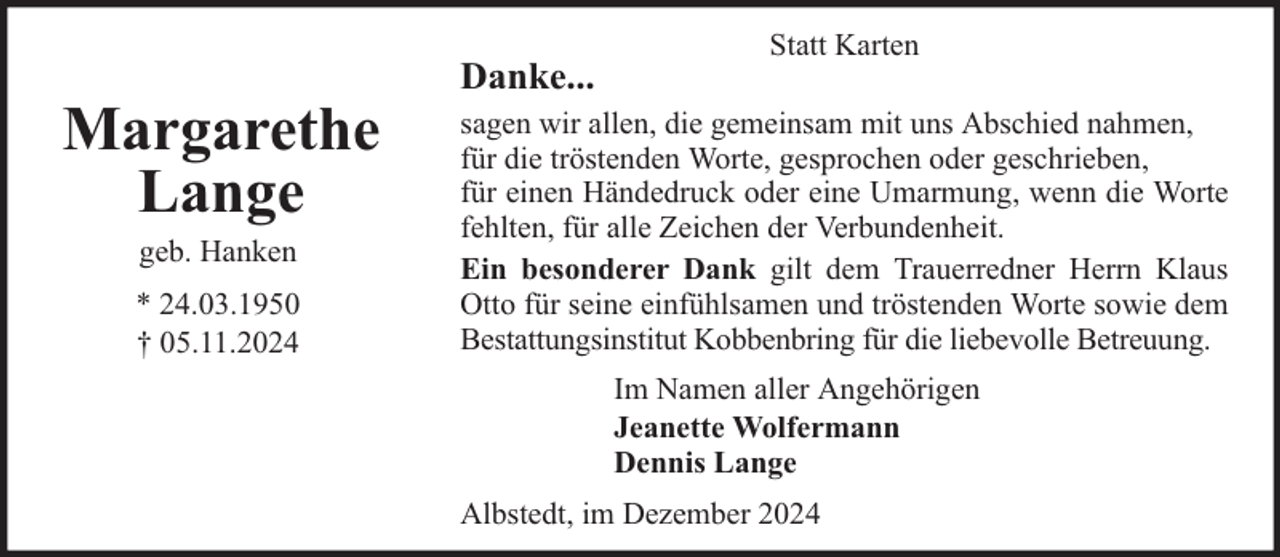 <p>Margarethe<br />Lange<br />geb. Hanken</p>
<p>* 24.03.1950<br />† 05.11.2024</p>
<p>Danke...</p>
<p>Statt Karten</p>
<p>sagen wir allen, die gemeinsam mit uns Abschied nahmen,<br />für die tröstenden Worte, gesprochen oder geschrieben,<br />für einen Händedruck oder eine Umarmung, wenn die Worte<br />fehlten, für alle Zeichen der Verbundenheit.<br />Ein besonderer Dank gilt dem Trauerredner Herrn Klaus<br />Otto für seine einfühlsamen und tröstenden Worte sowie dem<br />Bestattungsinstitut Kobbenbring für die liebevolle Betreuung.<br />Im Namen aller Angehörigen<br />Jeanette Wolfermann<br />Dennis Lange<br />Albstedt, im Dezember 2024</p>