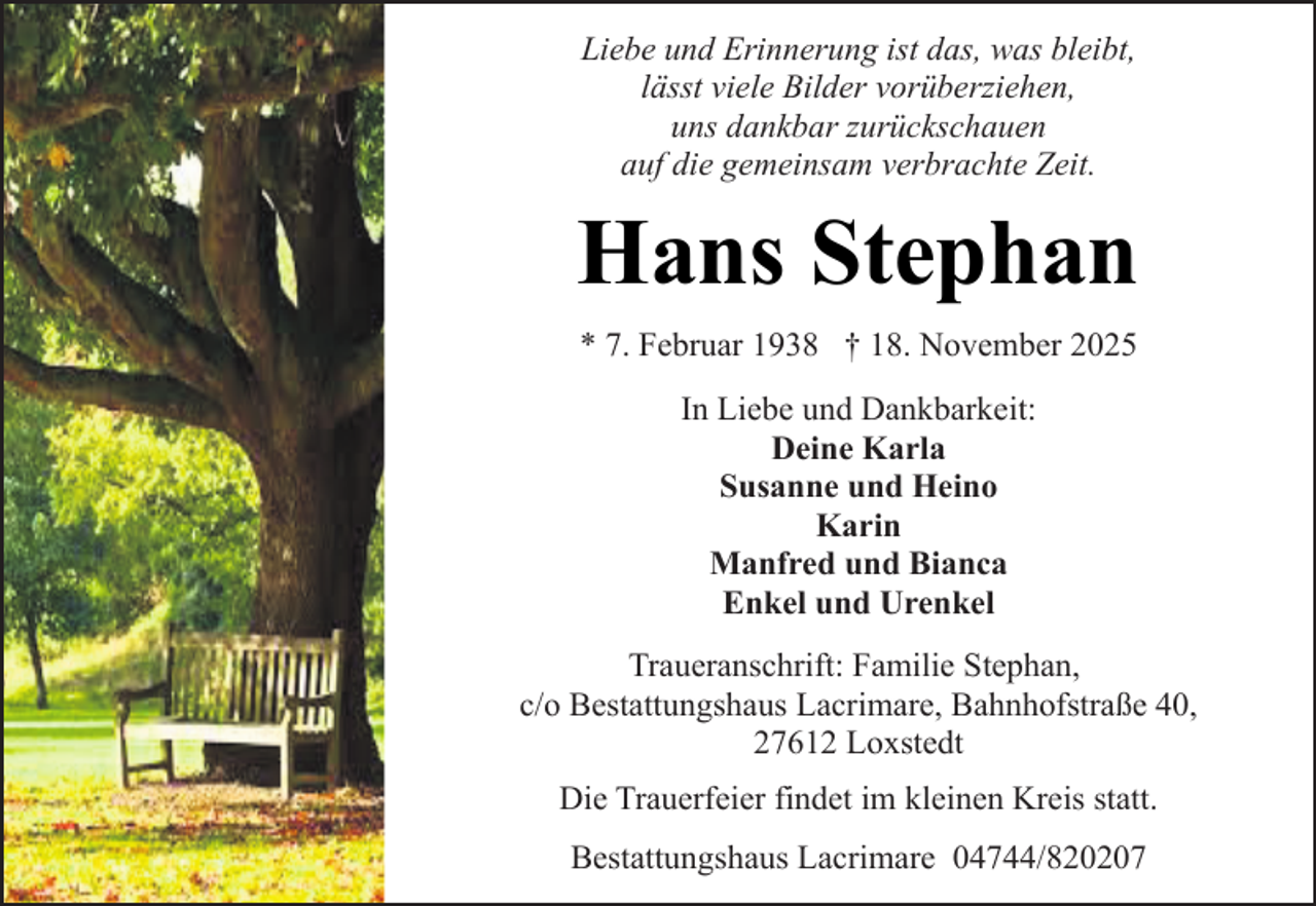 <p>Liebe und Erinnerung ist das, was bleibt,<br />lässt viele Bilder vorüberziehen,<br />uns dankbar zurückschauen<br />auf die gemeinsam verbrachte Zeit.</p><p>Hans Stephan<br />* 7. Februar 1938 † 18. November 2025<br />In Liebe und Dankbarkeit:<br />Deine Karla<br />Susanne und Heino<br />Karin<br />Manfred und Bianca<br />Enkel und Urenkel<br />Traueranschrift: Familie Stephan,<br />c/o Bestattungshaus Lacrimare, Bahnhofstraße 40,<br />27612 Loxstedt<br />Die Trauerfeier findet im kleinen Kreis statt.<br />Bestattungshaus Lacrimare 04744/820207</p>