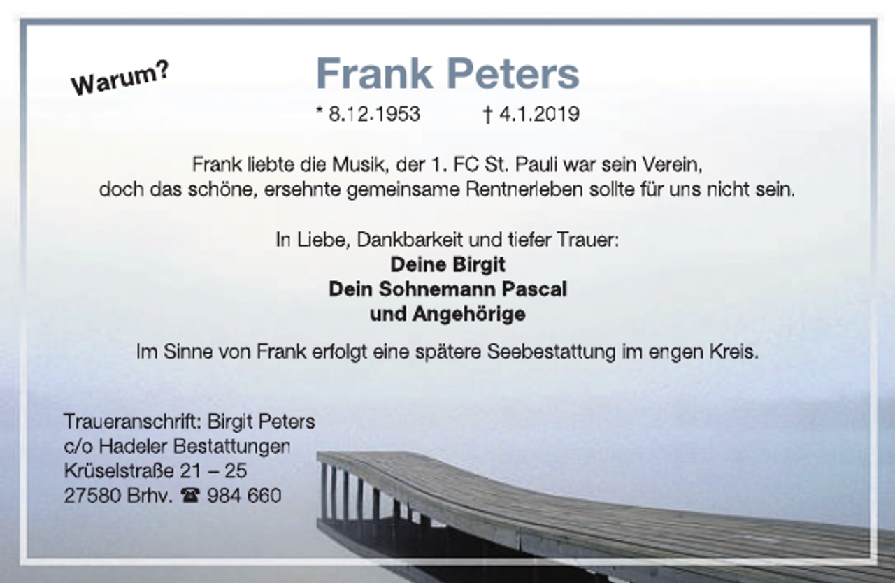 <p>Warum</p><p>Frank Peters</p><p>?</p><p>* 8.12.1953</p><p>† 4.1.2019</p><p>Frank liebte die Musik, der 1. FC St. Pauli war sein Verein,<br />doch das schöne, ersehnte gemeinsame Rentnerleben sollte für uns nicht sein.<br />In Liebe, Dankbarkeit und tiefer Trauer:<br />Deine Birgit<br />Dein Sohnemann Pascal<br />und Angehörige<br />Im Sinne von Frank erfolgt eine spätere Seebestattung im engen Kreis.<br />Traueranschrift: Birgit Peters<br />c/o Hadeler Bestattungen<br />Krüselstraße 21 – 25<br />27580 Brhv.  984 660</p>