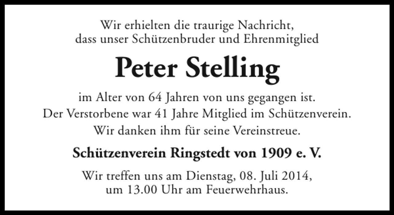 <p>Wir erhielten die traurige Nachricht,<br />dass unser Schützenbruder und Ehrenmitglied</p><p>Peter Stelling<br />im Alter von 64 Jahren von uns gegangen ist.<br />Der Verstorbene war 41 Jahre Mitglied im Schützenverein.<br />Wir danken ihm für seine Vereinstreue.</p><p>Schützenverein Ringstedt von 1909 e. V.<br />Wir treffen uns am Dienstag, 08. Juli 2014,<br />um 13.00 Uhr am Feuerwehrhaus.</p>