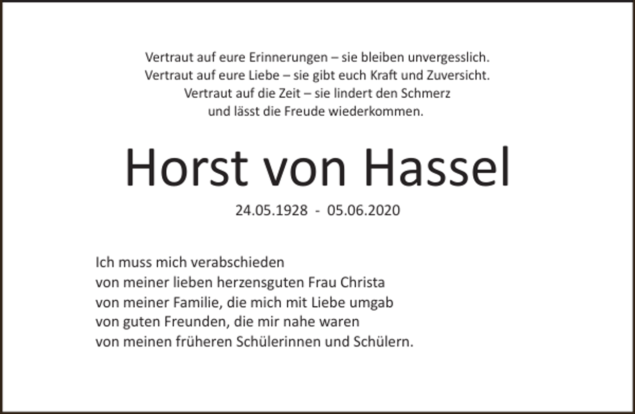 <p>Vertraut auf eure Erinnerungen – sie bleiben unvergesslich.<br />Vertraut auf eure Liebe – sie gibt euch Kraft und Zuversicht.<br />Vertraut auf die Zeit – sie lindert den Schmerz<br />und lässt die Freude wiederkommen.</p><p>Horst von Hassel<br />24.05.1928 - 05.06.2020</p><p>Ich muss mich verabschieden<br />von meiner lieben herzensguten Frau Christa<br />von meiner Familie, die mich mit Liebe umgab<br />von guten Freunden, die mir nahe waren<br />von meinen früheren Schülerinnen und Schülern.</p>