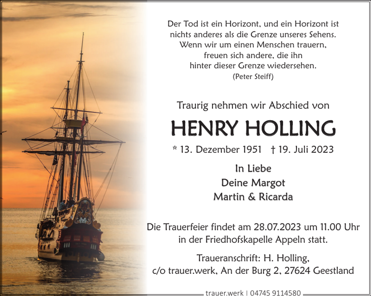 <p>Der Tod ist ein Horizont, und ein Horizont ist<br />nichts anderes als die Grenze unseres Sehens.<br />Wenn wir um einen Menschen trauern,<br />freuen sich andere, die ihn<br />hinter dieser Grenze wiedersehen.<br />(Peter Steiff)</p><p>Traurig nehmen wir Abschied von</p><p>HENRY HOLLING<br />* 13. Dezember 1951 † 19. Juli 2023</p><p>In Liebe<br />Deine Margot<br />Martin &amp; Ricarda<br />Die Trauerfeier findet am 28.07.2023 um 11.00 Uhr<br />in der Friedhofskapelle Appeln statt.<br />Traueranschrift: H. Holling,<br />c/o trauer.werk, An der Burg 2, 27624 Geestland<br />trauer.werk | 04745 9114580</p>