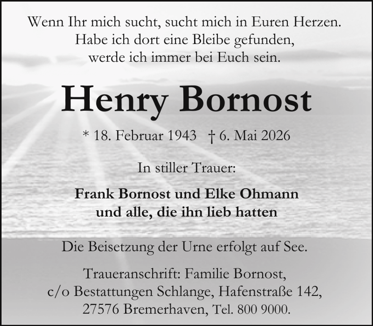 <p>Wenn Ihr mich sucht, sucht mich in Euren Herzen.<br />Habe ich dort eine Bleibe gefunden,<br />werde ich immer bei Euch sein.</p><p>Henry Bornost<br />* 18. Februar 1943 † 6. Mai 2026<br />In stiller Trauer:<br />Frank Bornost und Elke Ohmann<br />und alle, die ihn lieb hatten<br />Die Beisetzung der Urne erfolgt auf See.<br />Traueranschrift: Familie Bornost,<br />c/o Bestattungen Schlange, Hafenstraße 142,<br />27576 Bremerhaven, Tel. 800 9000.</p>
