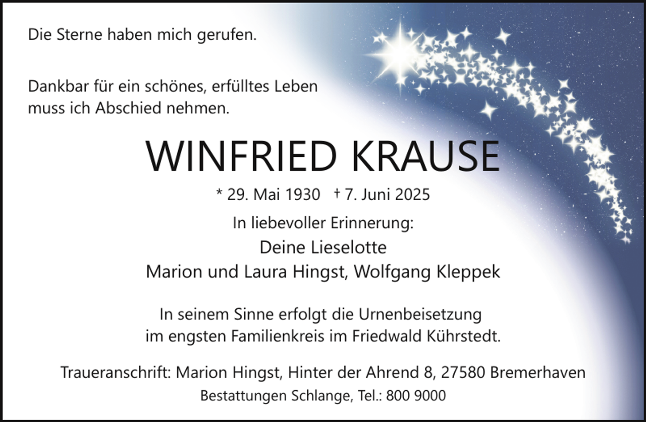 <p>Die Sterne haben mich gerufen.<br />Dankbar für ein schönes, erfülltes Leben<br />muss ich Abschied nehmen.</p><p>WINFRIED KRAUSE<br />* 29. Mai 1930 † 7. Juni 2025<br />In liebevoller Erinnerung:</p><p>Deine Lieselotte<br />Marion und Laura Hingst, Wolfgang Kleppek<br />In seinem Sinne erfolgt die Urnenbeisetzung<br />im engsten Familienkreis im Friedwald Kührstedt.<br />Traueranschrift: Marion Hingst, Hinter der Ahrend 8, 27580 Bremerhaven<br />Bestattungen Schlange, Tel.: 800 9000</p>