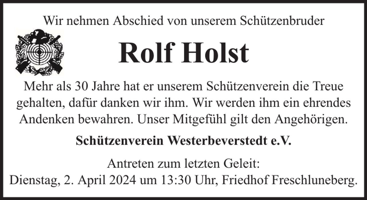 <p>Wir nehmen Abschied von unserem Schützenbruder</p><p>Rolf Holst<br />Mehr als 30 Jahre hat er unserem Schützenverein die Treue<br />gehalten, dafür danken wir ihm. Wir werden ihm ein ehrendes<br />Andenken bewahren. Unser Mitgefühl gilt den Angehörigen.<br />Schützenverein Westerbeverstedt e.V.<br />Antreten zum letzten Geleit:<br />Dienstag, 2. April 2024 um 13:30 Uhr, Friedhof Freschluneberg.</p>