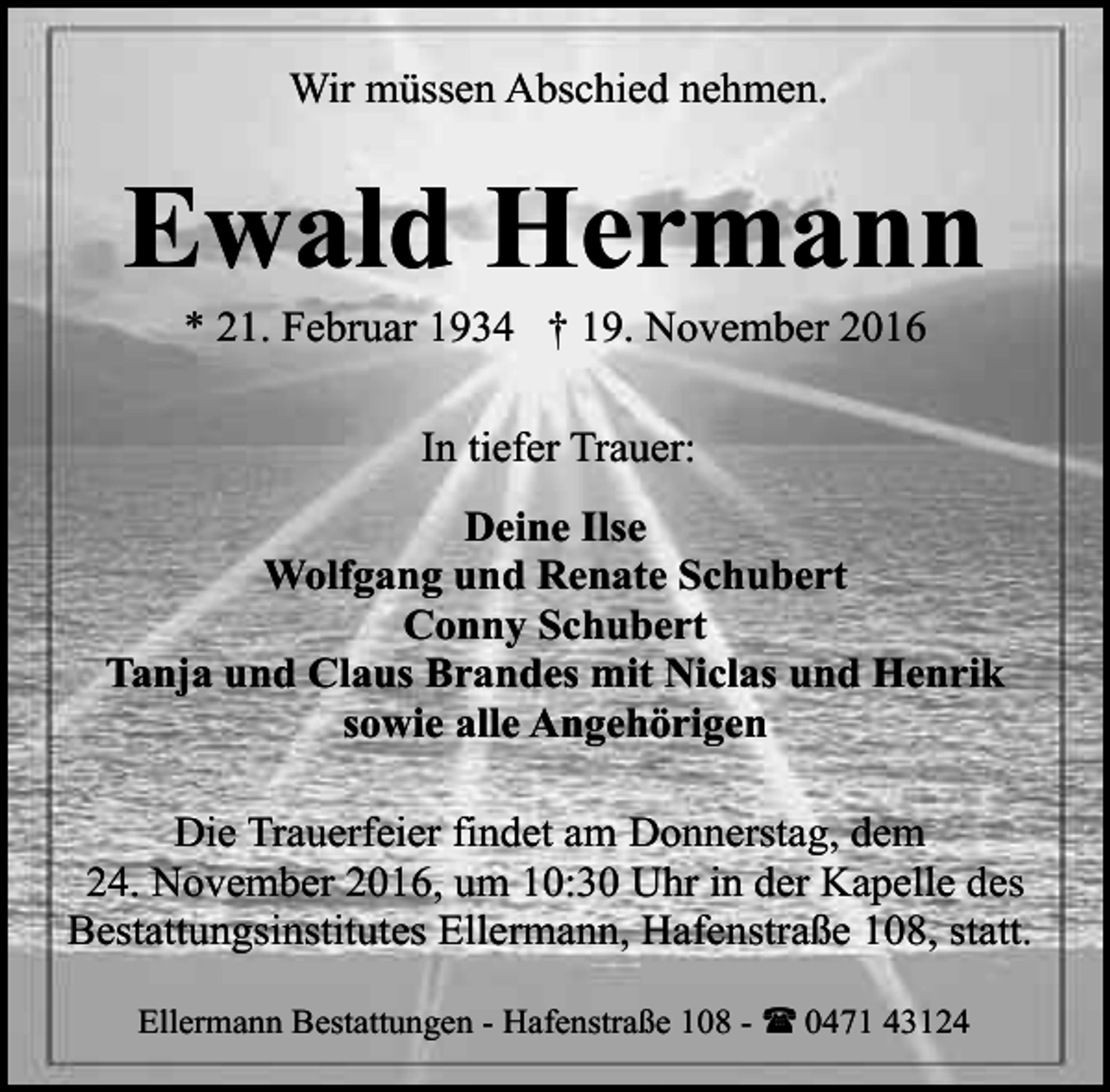 <p>Wir müssen Abschied nehmen.</p><p>Ewald Hermann<br />* 21. Februar 1934 † 19. November 2016<br />In tiefer Trauer:<br />Deine Ilse<br />Wolfgang und Renate Schubert<br />Conny Schubert<br />Tanja und Claus Brandes mit Niclas und Henrik<br />sowie alle Angehörigen<br />Die Trauerfeier findet am Donnerstag, dem<br />24. November 2016, um 10:30 Uhr in der Kapelle des<br />Bestattungsinstitutes Ellermann, Hafenstraße 108, statt.<br />Ellermann Bestattungen - Hafenstraße 108 - ( 0471 43124</p>
