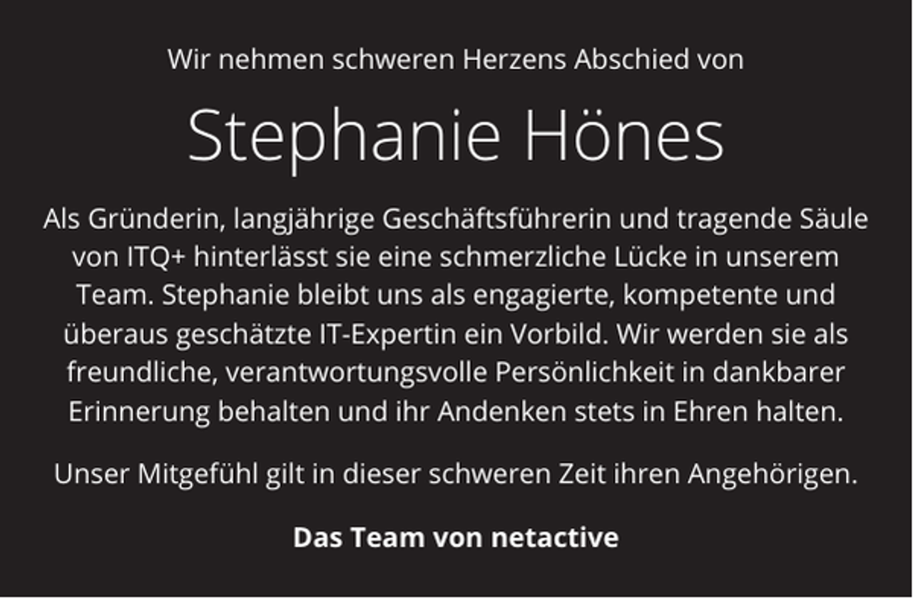 <p>Wir nehmen schweren Herzens Abschied von</p><p>Stephanie Hönes<br />Als Gründerin, langjährige Geschäftsführerin und tragende Säule<br />von ITQ+ hinterlässt sie eine schmerzliche Lücke in unserem<br />Team. Stephanie bleibt uns als engagierte, kompetente und<br />überaus geschätzte IT-Expertin ein Vorbild. Wir werden sie als<br />freundliche, verantwortungsvolle Persönlichkeit in dankbarer<br />Erinnerung behalten und ihr Andenken stets in Ehren halten.<br />Unser Mitgefühl gilt in dieser schweren Zeit ihren Angehörigen.<br />Das Team von netactive</p>