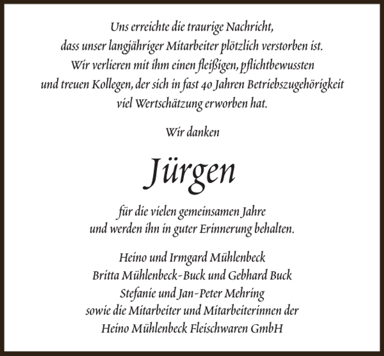 <p>Uns erreichte die traurige Nachricht,<br />dass unser langjähriger Mitarbeiter plötzlich verstorben ist.<br />Wir verlieren mit ihm einen fleißigen,pflichtbewussten<br />und treuen Kollegen,der sich in fast 40 Jahren Betriebszugehörigkeit<br />viel Wertschätzung erworben hat.<br />Wir danken</p><p>Jürgen<br />für die vielen gemeinsamen Jahre<br />und werden ihn in guter Erinnerung behalten.<br />Heino und Irmgard Mühlenbeck<br />Britta Mühlenbeck-Buck und Gebhard Buck<br />Stefanie und Jan-Peter Mehring<br />sowie die Mitarbeiter und Mitarbeiterinnen der<br />Heino Mühlenbeck Fleischwaren GmbH</p>