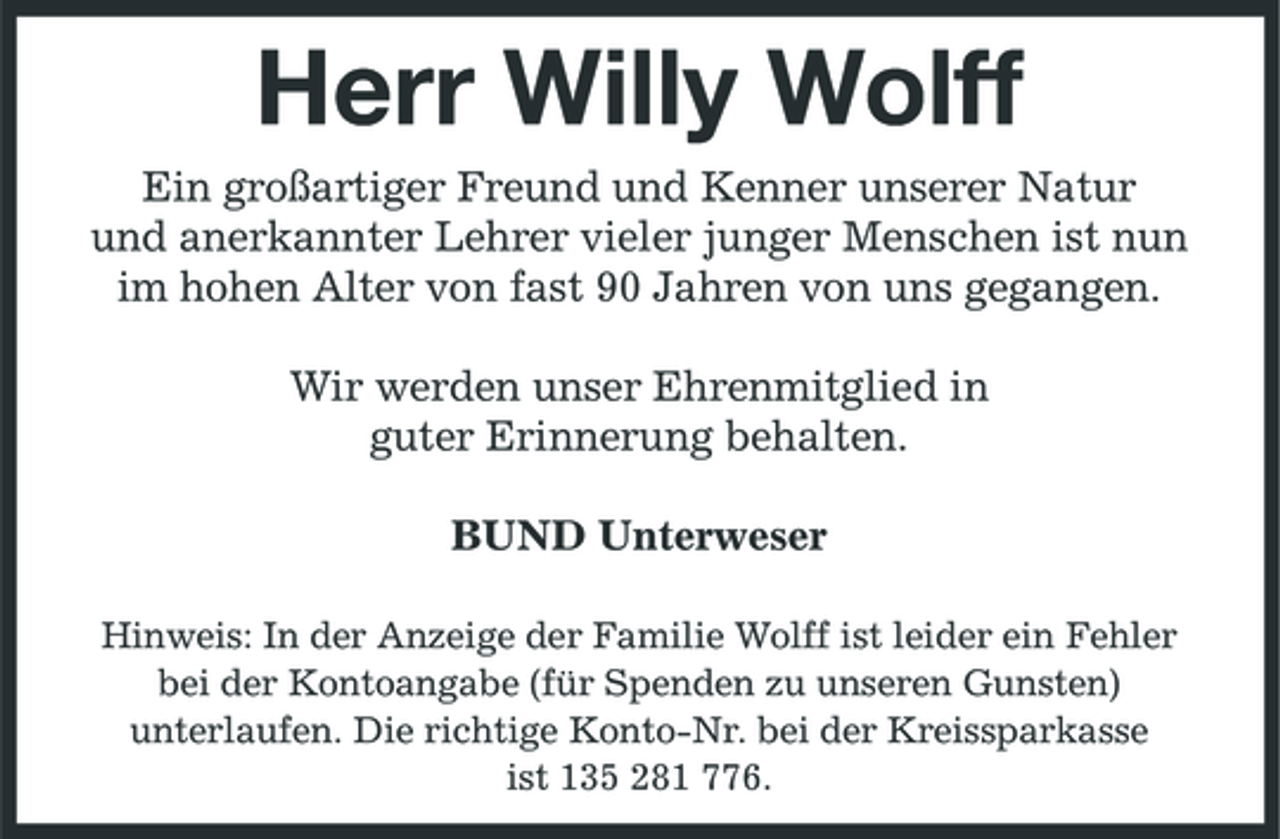 <p>Herr Willy Wolff<br />Ein großartiger Freund und Kenner unserer Natur und anerkannter Lehrer vieler junger Menschen ist nun im hohen Alter von fast 90 Jahren von uns gegangen. Wir werden unser Ehrenmitglied in guter Erinnerung behalten. BUND Unterweser<br />Hinweis: In der Anzeige der Familie Wolff ist leider ein Fehler bei der Kontoangabe (für Spenden zu unseren Gunsten) unterlaufen. Die richtige Konto-Nr. bei der Kreissparkasse ist 135 281 776.</p>