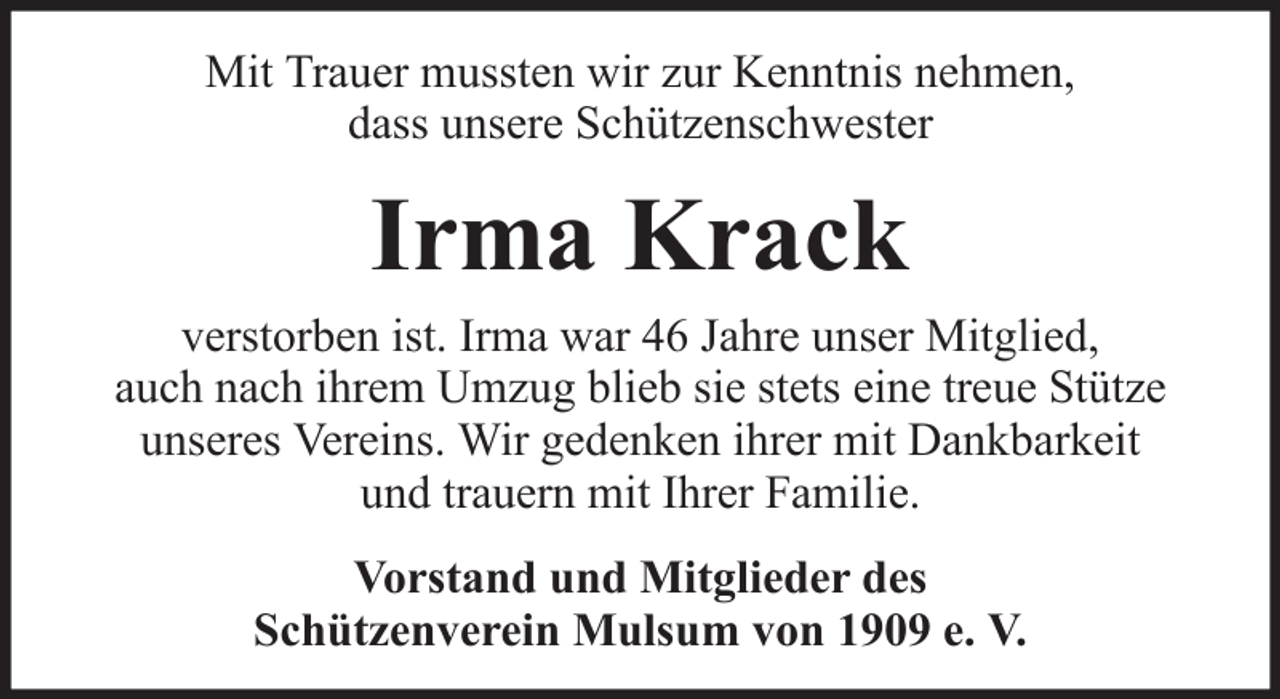 <p>Mit Trauer mussten wir zur Kenntnis nehmen,<br />dass unsere Schützenschwester</p><p>Irma Krack<br />verstorben ist. Irma war 46 Jahre unser Mitglied,<br />auch nach ihrem Umzug blieb sie stets eine treue Stütze<br />unseres Vereins. Wir gedenken ihrer mit Dankbarkeit<br />und trauern mit Ihrer Familie.<br />Vorstand und Mitglieder des<br />Schützenverein Mulsum von 1909 e. V.</p>