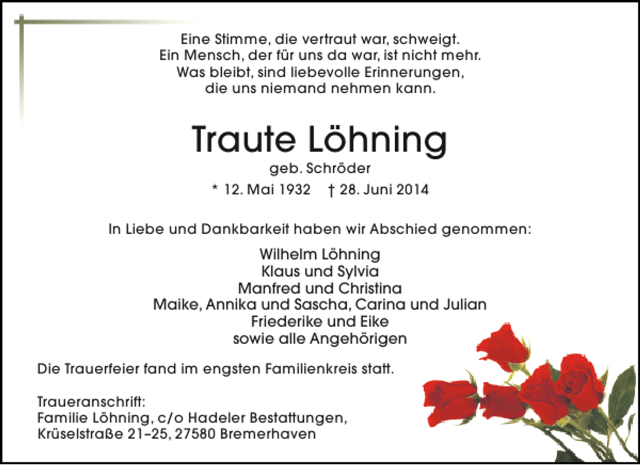 <p>Eine Stimme, die vertraut war, schweigt.<br />Ein Mensch, der für uns da war, ist nicht mehr.<br />Was bleibt, sind liebevolle Erinnerungen,<br />die uns niemand nehmen kann.</p><p>Traute Löhning<br />geb. Schröder<br />* 12. Mai 1932 † 28. Juni 2014</p><p>In Liebe und Dankbarkeit haben wir Abschied genommen:</p><p>Wilhelm Löhning<br />Klaus und Sylvia<br />Manfred und Christina<br />Maike, Annika und Sascha, Carina und Julian<br />Friederike und Eike<br />sowie alle Angehörigen<br />Die Trauerfeier fand im engsten Familienkreis statt.<br />Traueranschrift:<br />Familie Löhning, c/o Hadeler Bestattungen,<br />Krüselstraße 21–25, 27580 Bremerhaven</p>
