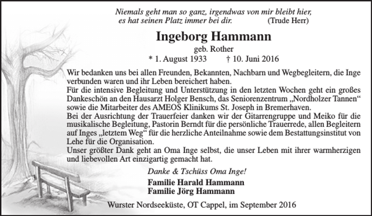 <p>Niemals geht man so ganz, irgendwas von mir bleibt hier,<br />es hat seinen Platz immer bei dir.<br />(Trude Herr)</p><p>Ingeborg Hammann</p><p>geb. Rother<br />* 1. August 1933<br />† 10. Juni 2016<br />Wir bedanken uns bei allen Freunden, Bekannten, Nachbarn und Wegbegleitern, die Inge<br />verbunden waren und ihr Leben bereichert haben.<br />Für die intensive Begleitung und Unterstützung in den letzten Wochen geht ein großes<br />Dankeschön an den Hausarzt Holger Bensch, das Seniorenzentrum „Nordholzer Tannen“<br />sowie die Mitarbeiter des AMEOS Klinikums St. Joseph in Bremerhaven.<br />Bei der Ausrichtung der Trauerfeier danken wir der Gitarrengruppe und Meiko für die<br />musikalische Begleitung, Pastorin Berndt für die persönliche Trauerrede, allen Begleitern<br />auf Inges „letztem Weg“ für die herzliche Anteilnahme sowie dem Bestattungsinstitut von<br />Lehe für die Organisation.<br />Unser größter Dank geht an Oma Inge selbst, die unser Leben mit ihrer warmherzigen<br />und liebevollen Art einzigartig gemacht hat.<br />Danke &amp; Tschüss Oma Inge!<br />Familie Harald Hammann<br />Familie Jörg Hammann<br />Wurster Nordseeküste, OT Cappel, im September 2016</p>