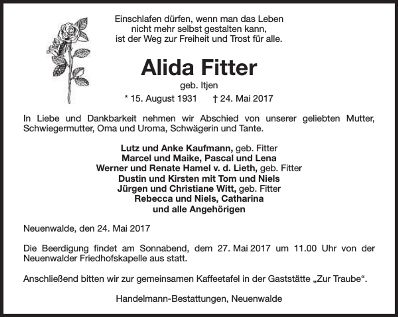 <p>Einschlafen dürfen, wenn man das Leben<br />nicht mehr selbst gestalten kann,<br />ist der Weg zur Freiheit und Trost für alle.</p><p>Alida Fitter</p><p>geb. Itjen<br />* 15. August 1931<br />† 24. Mai 2017<br />In Liebe und Dankbarkeit nehmen wir Abschied von unserer geliebten Mutter,<br />Schwiegermutter, Oma und Uroma, Schwägerin und Tante.<br />Lutz und Anke Kaufmann, geb. Fitter<br />Marcel und Maike, Pascal und Lena<br />Werner und Renate Hamel v. d. Lieth, geb. Fitter<br />Dustin und Kirsten mit Tom und Niels<br />Jürgen und Christiane Witt, geb. Fitter<br />Rebecca und Niels, Catharina<br />und alle Angehörigen<br />Neuenwalde, den 24. Mai 2017<br />Die Beerdigung findet am Sonnabend, dem 27. Mai 2017 um 11.00 Uhr von der<br />Neuenwalder Friedhofskapelle aus statt.<br />Anschließend bitten wir zur gemeinsamen Kaffeetafel in der Gaststätte „Zur Traube“.<br />Handelmann-Bestattungen, Neuenwalde</p>