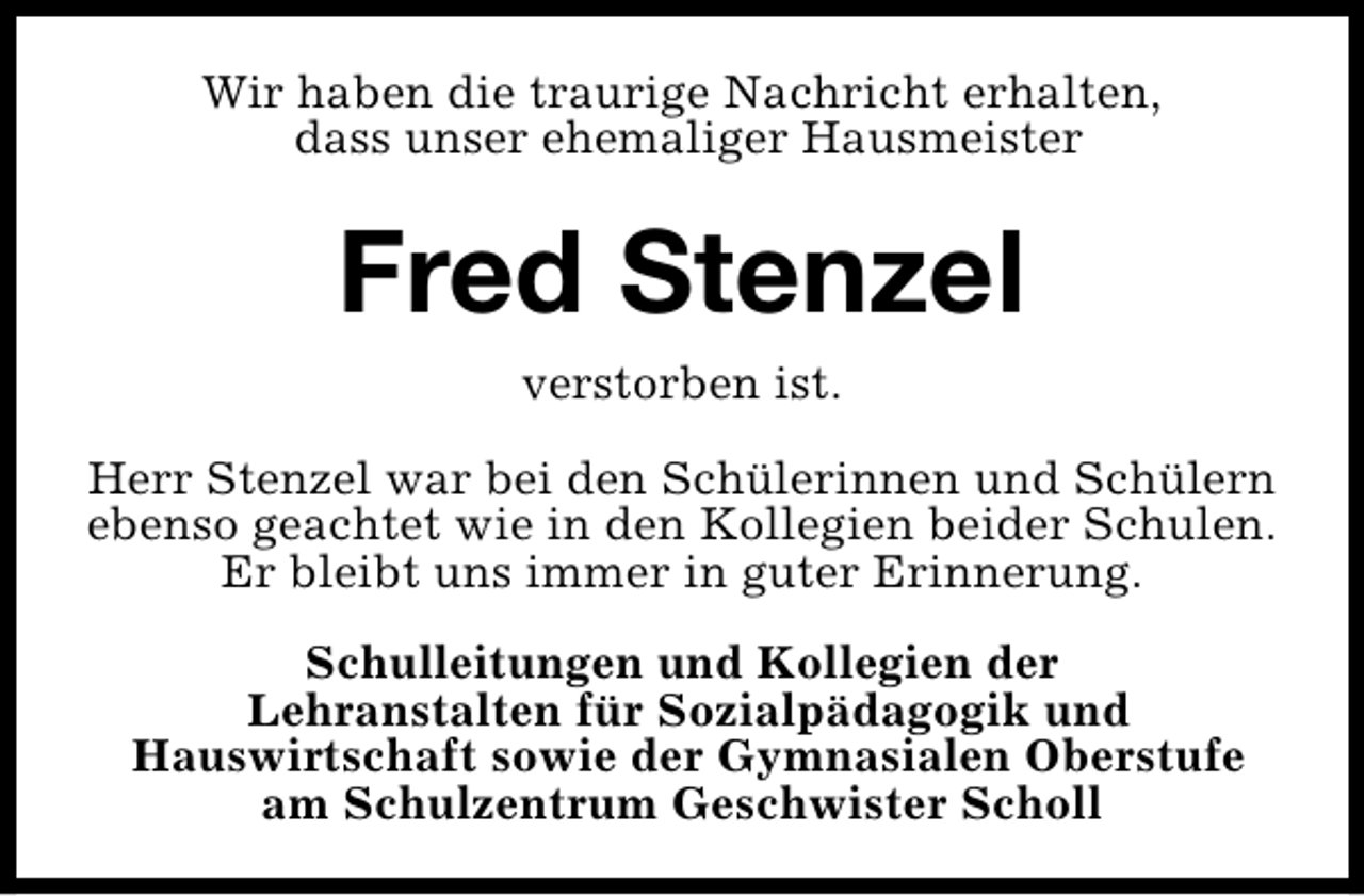 <p>Wir haben die traurige Nachricht erhalten,<br />dass unser ehemaliger Hausmeister</p><p>Fred Stenzel<br />verstorben ist.<br />Herr Stenzel war bei den Schülerinnen und Schülern<br />ebenso geachtet wie in den Kollegien beider Schulen.<br />Er bleibt uns immer in guter Erinnerung.<br />Schulleitungen und Kollegien der<br />Lehranstalten für Sozialpädagogik und<br />Hauswirtschaft sowie der Gymnasialen Oberstufe<br />am Schulzentrum Geschwister Scholl</p>