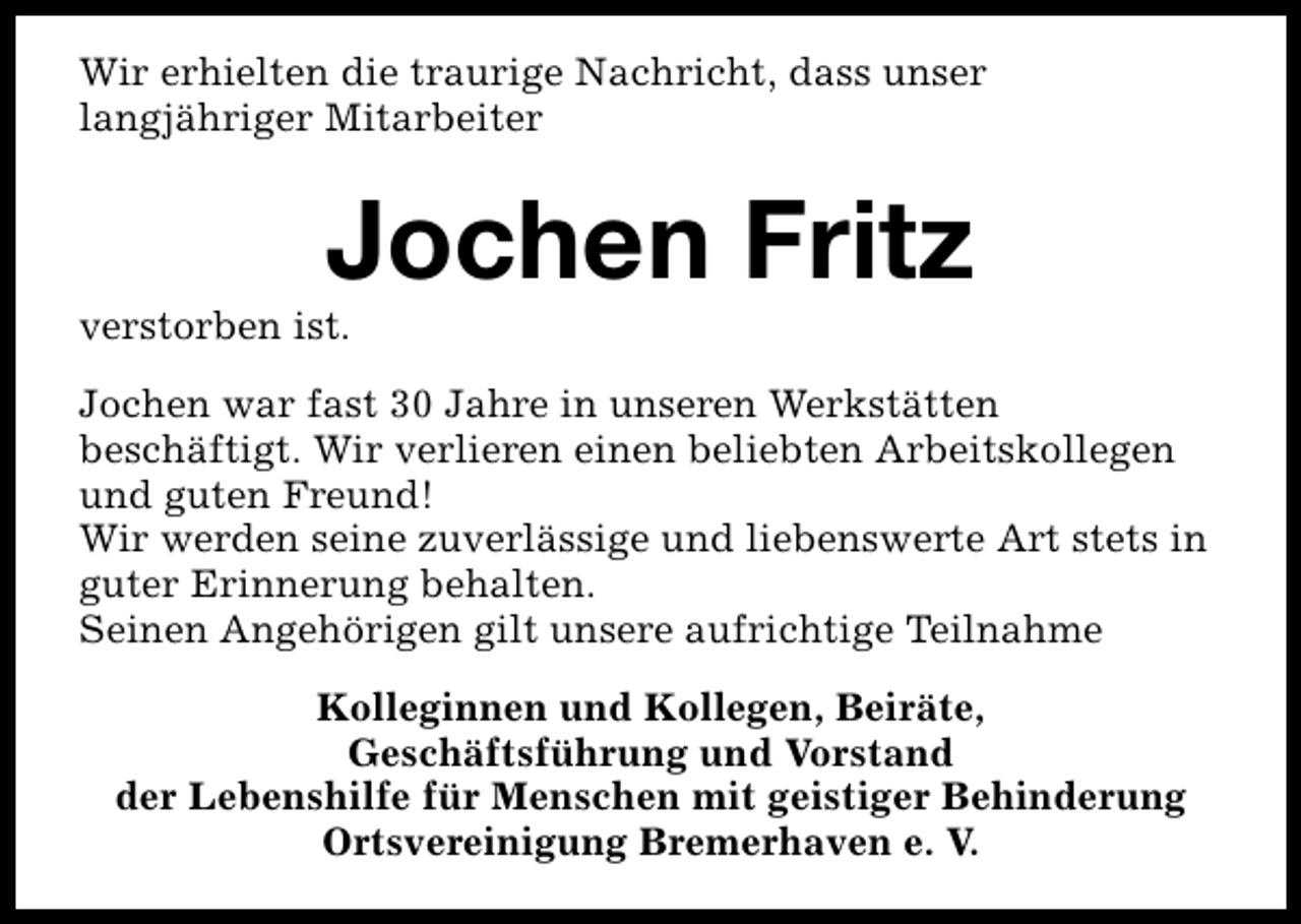 <p>Wir erhielten die traurige Nachricht, dass unser<br />langjähriger Mitarbeiter</p><p>Jochen Fritz</p><p>verstorben ist.</p><p>Jochen war fast 30 Jahre in unseren Werkstätten<br />beschäftigt. Wir verlieren einen beliebten Arbeitskollegen<br />und guten Freund!<br />Wir werden seine zuverlässige und liebenswerte Art stets in<br />guter Erinnerung behalten.<br />Seinen Angehörigen gilt unsere aufrichtige Teilnahme<br />Kolleginnen und Kollegen, Beiräte,<br />Geschäftsführung und Vorstand<br />der Lebenshilfe für Menschen mit geistiger Behinderung<br />Ortsvereinigung Bremerhaven e. V.</p>