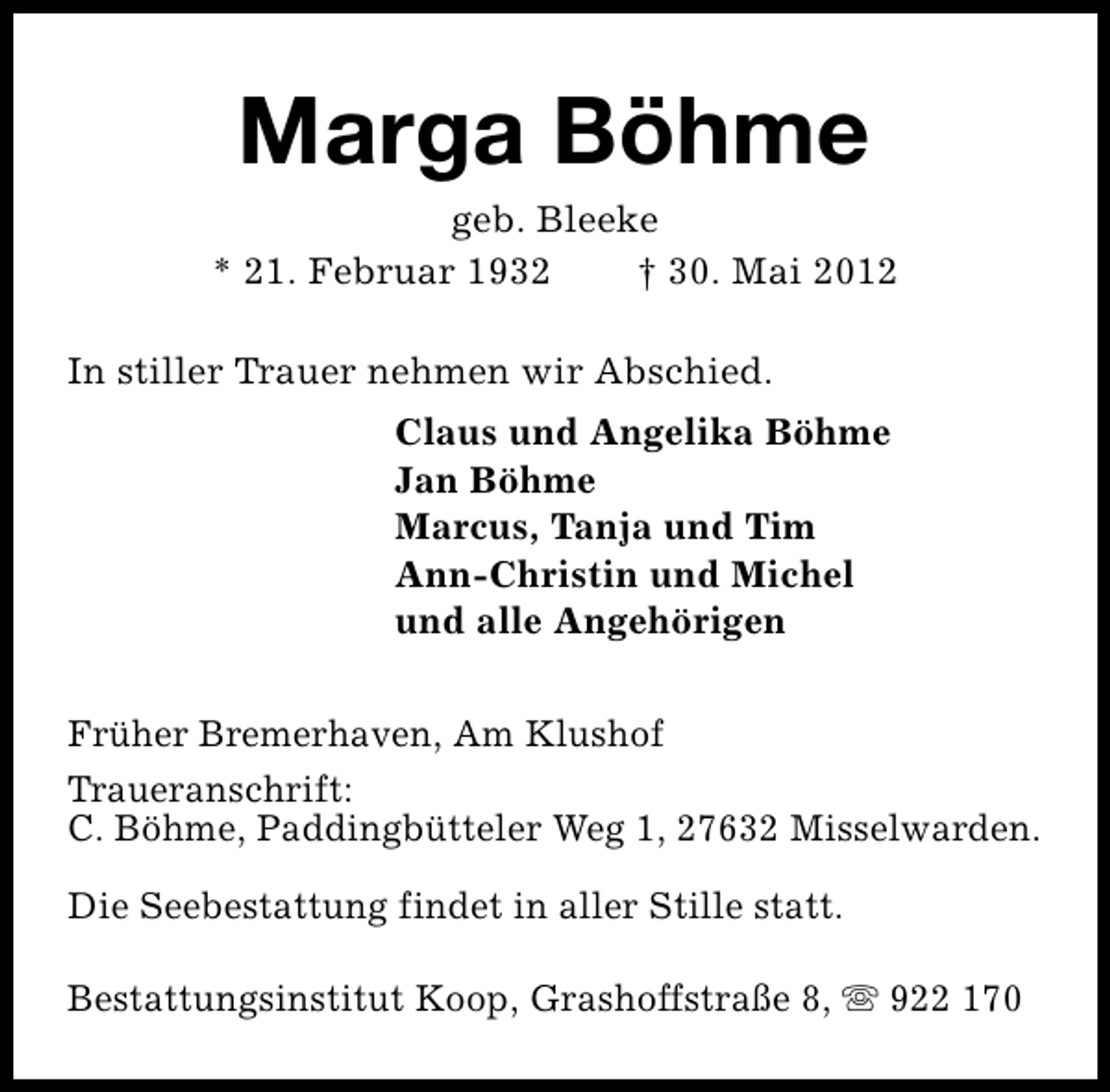 <p>Marga Böhme</p><p>geb. Bleeke<br />* 21. Februar 1932<br />† 30. Mai 2012<br />In stiller Trauer nehmen wir Abschied.<br />Claus und Angelika Böhme<br />Jan Böhme<br />Marcus, Tanja und Tim<br />Ann-Christin und Michel<br />und alle Angehörigen<br />Früher Bremerhaven, Am Klushof<br />Traueranschrift:<br />C. Böhme, Paddingbütteler Weg 1, 27632 Misselwarden.<br />Die Seebestattung findet in aller Stille statt.<br />Bestattungsinstitut Koop, Grashoffstraße 8, s 922 170</p>