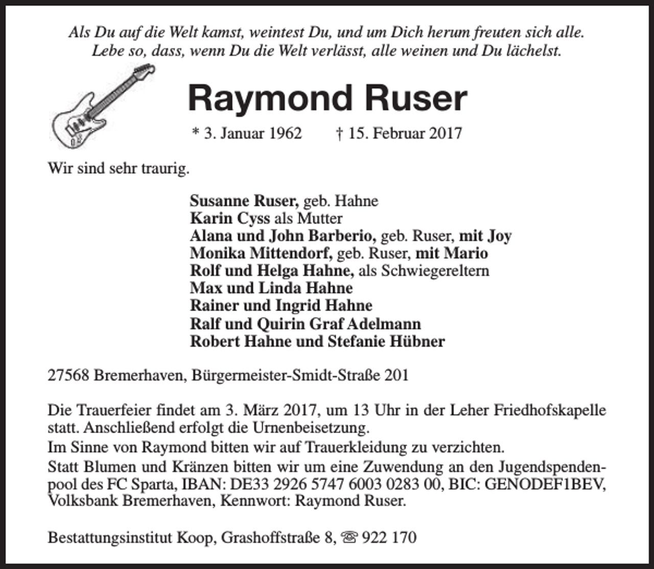 <p>Als Du auf die Welt kamst, weintest Du, und um Dich herum freuten sich alle.<br />Lebe so, dass, wenn Du die Welt verlässt, alle weinen und Du lächelst.</p><p>Raymond Ruser<br />* 3. Januar 1962</p><p>† 15. Februar 2017</p><p>Wir sind sehr traurig.<br />Susanne Ruser, geb. Hahne<br />Karin Cyss als Mutter<br />Alana und John Barberio, geb. Ruser, mit Joy<br />Monika Mittendorf, geb. Ruser, mit Mario<br />Rolf und Helga Hahne, als Schwiegereltern<br />Max und Linda Hahne<br />Rainer und Ingrid Hahne<br />Ralf und Quirin Graf Adelmann<br />Robert Hahne und Stefanie Hübner<br />27568 Bremerhaven, Bürgermeister-Smidt-Straße 201<br />Die Trauerfeier findet am 3. März 2017, um 13 Uhr in der Leher Friedhofskapelle<br />statt. Anschließend erfolgt die Urnenbeisetzung.<br />Im Sinne von Raymond bitten wir auf Trauerkleidung zu verzichten.<br />Statt Blumen und Kränzen bitten wir um eine Zuwendung an den Jugendspendenpool des FC Sparta, IBAN: DE33 2926 5747 6003 0283 00, BIC: GENODEF1BEV,<br />Volksbank Bremerhaven, Kennwort: Raymond Ruser.<br />Bestattungsinstitut Koop, Grashoffstraße 8, s 922 170</p>