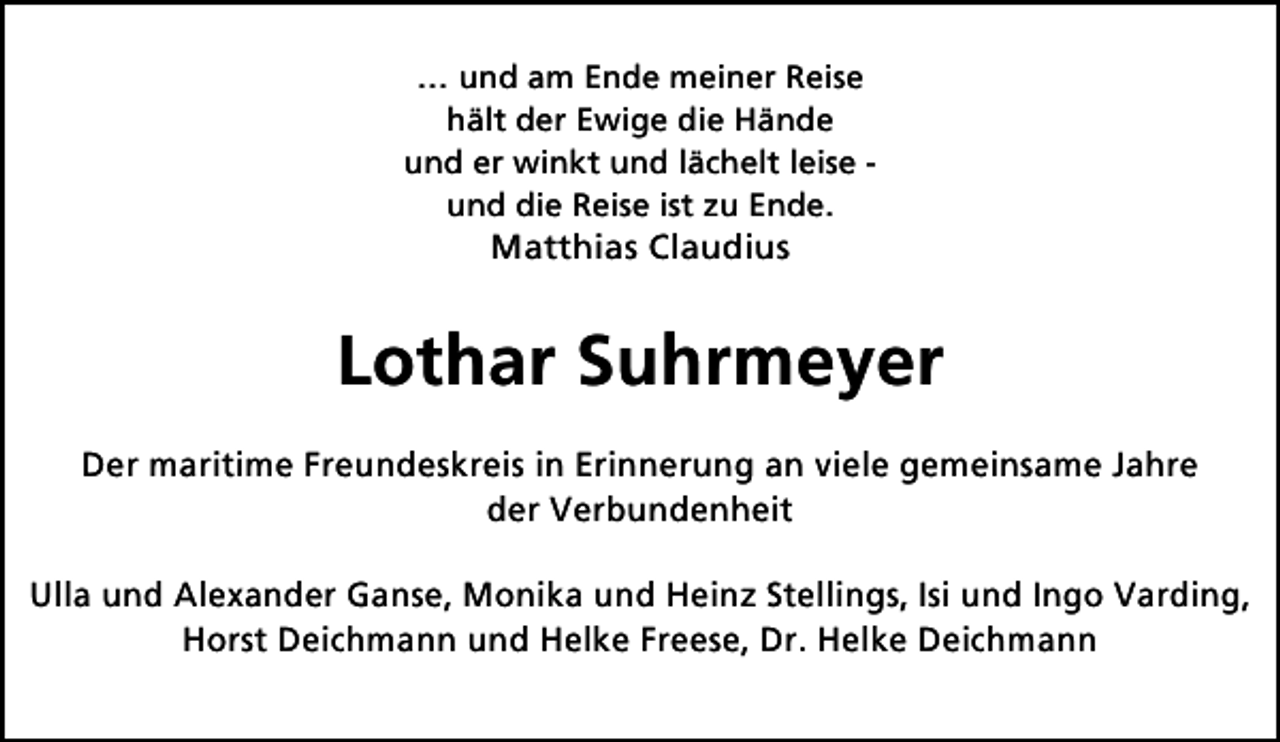<p>… und am Ende meiner Reise<br />hält der Ewige die Hände<br />und er winkt und lächelt leise und die Reise ist zu Ende.</p><p>Matthias Claudius</p><p>Lothar Suhrmeyer<br />Der maritime Freundeskreis in Erinnerung an viele gemeinsame Jahre<br />der Verbundenheit<br />Ulla und Alexander Ganse, Monika und Heinz Stellings, Isi und Ingo Varding,<br />Horst Deichmann und Helke Freese, Dr. Helke Deichmann</p>
