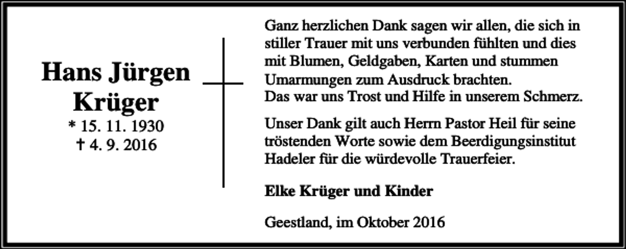 <p>Hans Jürgen<br />Krüger<br />* 15. 11. 1930<br />a 4. 9. 2016</p><p>Ganz herzlichen Dank sagen wir allen, die sich in<br />stiller Trauer mit uns verbunden fühlten und dies<br />mit Blumen, Geldgaben, Karten und stummen<br />Umarmungen zum Ausdruck brachten.<br />Das war uns Trost und Hilfe in unserem Schmerz.<br />Unser Dank gilt auch Herrn Pastor Heil für seine<br />tröstenden Worte sowie dem Beerdigungsinstitut<br />Hadeler für die würdevolle Trauerfeier.<br />Elke Krüger und Kinder<br />Geestland, im Oktober 2016</p>