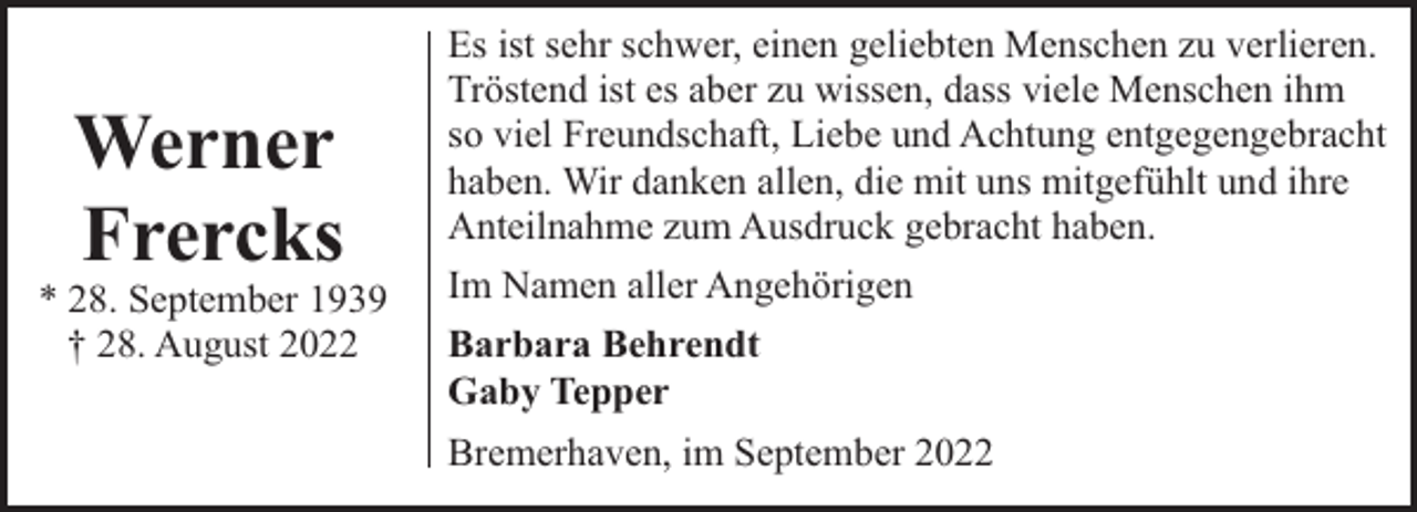<p>Werner<br />Frercks</p><p>* 28. September 1939<br />† 28. August 2022</p><p>Es ist sehr schwer, einen geliebten Menschen zu verlieren.<br />Tröstend ist es aber zu wissen, dass viele Menschen ihm<br />so viel Freundschaft, Liebe und Achtung entgegengebracht<br />haben. Wir danken allen, die mit uns mitgefühlt und ihre<br />Anteilnahme zum Ausdruck gebracht haben.<br />Im Namen aller Angehörigen<br />Barbara Behrendt<br />Gaby Tepper<br />Bremerhaven, im September 2022</p>