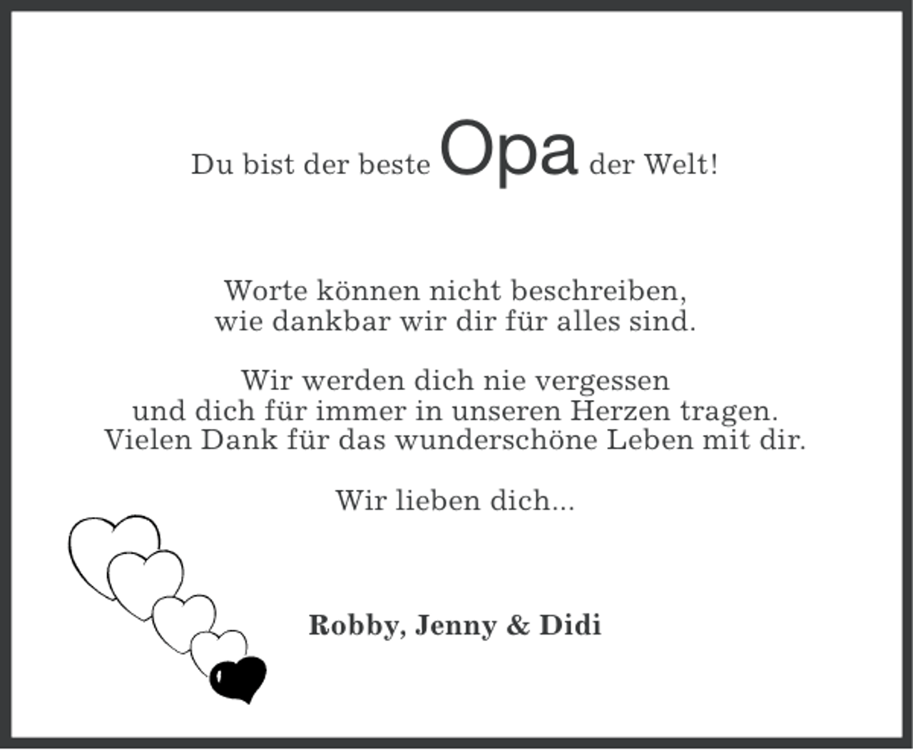 <p>Du bist der beste</p><p>Opa</p><p>der Welt!</p><p>Worte können nicht beschreiben,<br />wie dankbar wir dir für alles sind.<br />Wir werden dich nie vergessen<br />und dich für immer in unseren Herzen tragen.<br />Vielen Dank für das wunderschöne Leben mit dir.<br />Wir lieben dich...</p><p>Robby, Jenny &amp; Didi</p>