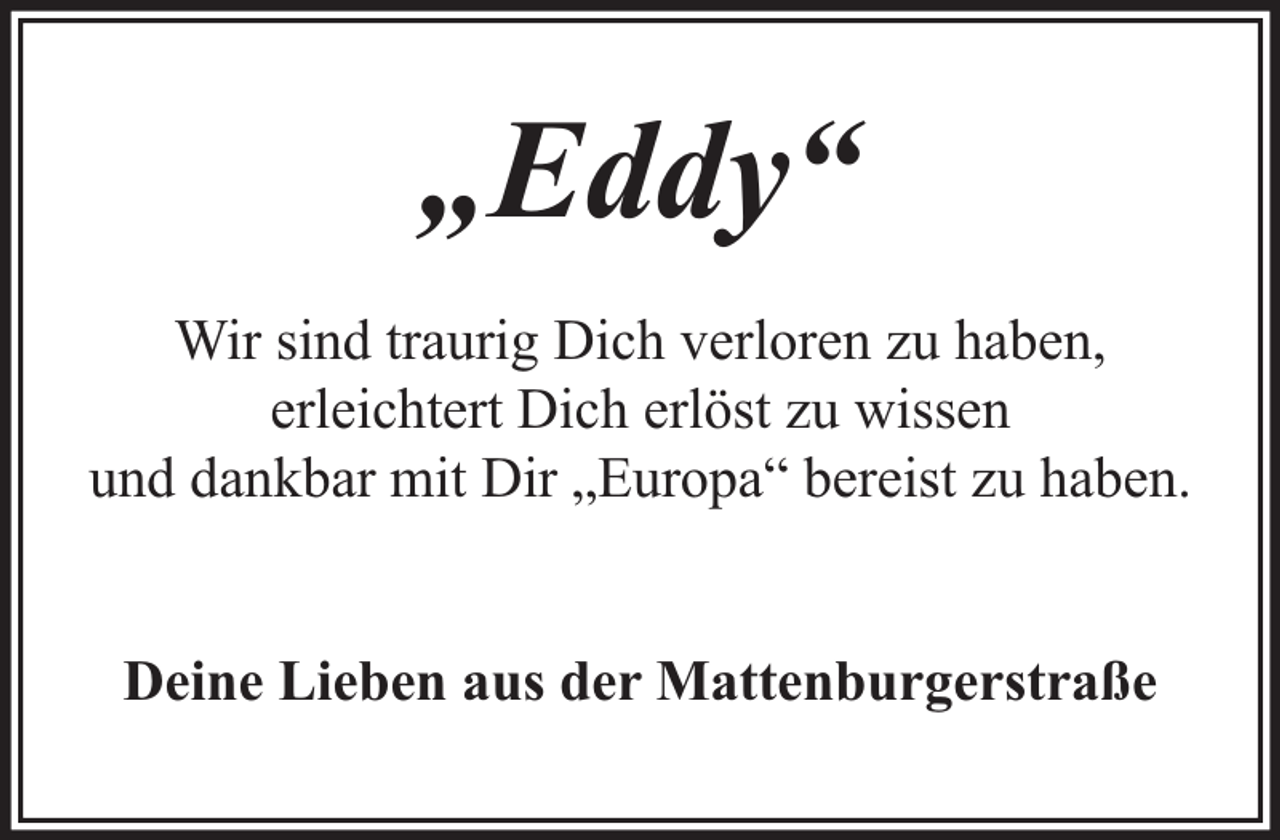 <p>„Eddy“<br />Wir sind traurig Dich verloren zu haben,<br />erleichtert Dich erlöst zu wissen<br />und dankbar mit Dir „Europa“ bereist zu haben.<br />Deine Lieben aus der Mattenburgerstraße</p>