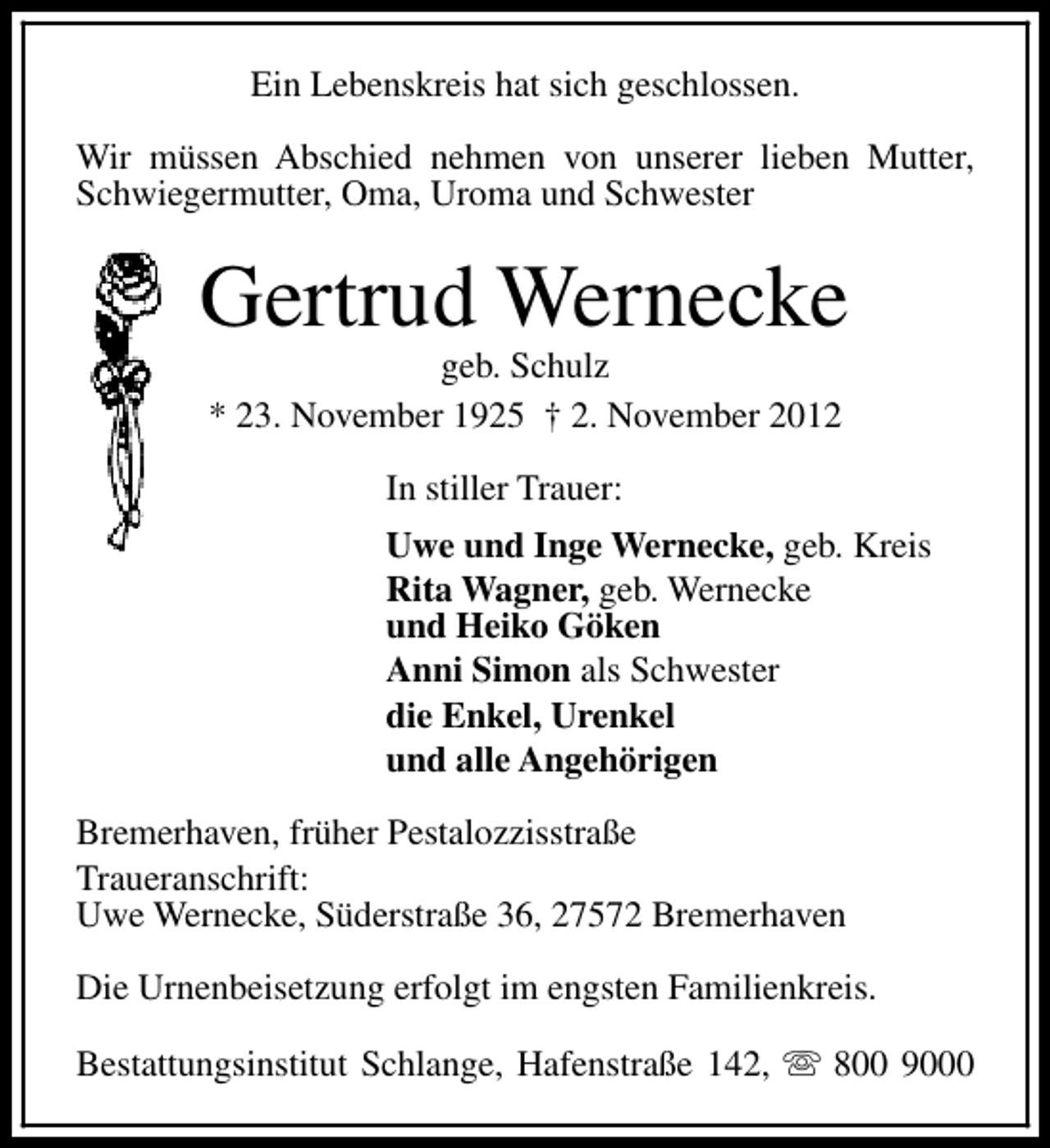 <p>Ein Lebenskreis hat sich geschlossen.<br />Wir müssen Abschied nehmen von unserer lieben Mutter,<br />Schwiegermutter, Oma, Uroma und Schwester</p><p>Gertrud Wernecke<br />geb. Schulz<br />* 23. November 1925 † 2. November 2012<br />In stiller Trauer:<br />Uwe und Inge Wernecke, geb. Kreis<br />Rita Wagner, geb. Wernecke<br />und Heiko Göken<br />Anni Simon als Schwester<br />die Enkel, Urenkel<br />und alle Angehörigen<br />Bremerhaven, früher Pestalozzisstraße<br />Traueranschrift:<br />Uwe Wernecke, Süderstraße 36, 27572 Bremerhaven<br />Die Urnenbeisetzung erfolgt im engsten Familienkreis.<br />Bestattungsinstitut Schlange, Hafenstraße 142, s 800 9000</p>