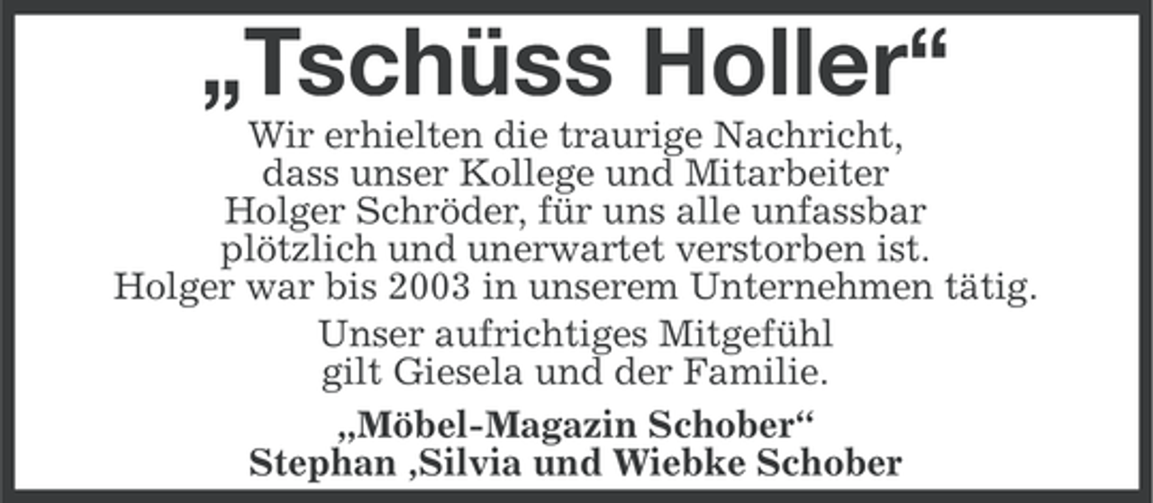 <p>„Tschüss Holler“<br />Wir erhielten die traurige Nachricht,<br />dass unser Kollege und Mitarbeiter<br />Holger Schröder, für uns alle unfassbar<br />plötzlich und unerwartet verstorben ist.<br />Holger war bis 2003 in unserem Unternehmen tätig.<br />Unser aufrichtiges Mitgefühl<br />gilt Giesela und der Familie.<br />„Möbel-Magazin Schober“<br />Stephan ,Silvia und Wiebke Schober</p>
