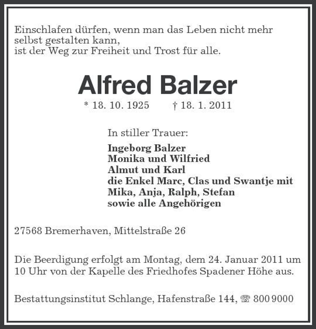 <p>Einschlafen dürfen, wenn man das Leben nicht mehr selbst gestalten kann, ist der Weg zur Freiheit und Trost für alle.</p><p>Alfred Balzer<br />* 18. 10. 1925 † 18. 1. 2011 In stiller Trauer: Ingeborg Balzer Monika und Wilfried Almut und Karl die Enkel Marc, Clas und Swantje mit Mika, Anja, Ralph, Stefan sowie alle Angehörigen 27568 Bremerhaven, Mittelstraße 26 Die Beerdigung erfolgt am Montag, dem 24. Januar 2011 um 10 Uhr von der Kapelle des Friedhofes Spadener Höhe aus. Bestattungsinstitut Schlange, Hafenstraße 144, 800 9000</p>