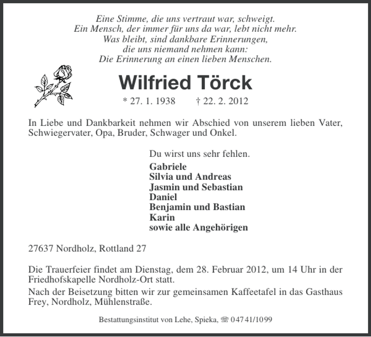 <p>Eine Stimme, die uns vertraut war, schweigt.<br />Ein Mensch, der immer für uns da war, lebt nicht mehr.<br />Was bleibt, sind dankbare Erinnerungen,<br />die uns niemand nehmen kann:<br />Die Erinnerung an einen lieben Menschen.</p><p>Wilfried Törck<br />* 27. 1. 1938</p><p>† 22. 2. 2012</p><p>In Liebe und Dankbarkeit nehmen wir Abschied von unserem lieben Vater,<br />Schwiegervater, Opa, Bruder, Schwager und Onkel.<br />Du wirst uns sehr fehlen.<br />Gabriele<br />Silvia und Andreas<br />Jasmin und Sebastian<br />Daniel<br />Benjamin und Bastian<br />Karin<br />sowie alle Angehörigen<br />27637 Nordholz, Rottland 27<br />Die Trauerfeier findet am Dienstag, dem 28. Februar 2012, um 14 Uhr in der<br />Friedhofskapelle Nordholz-Ort statt.<br />Nach der Beisetzung bitten wir zur gemeinsamen Kaffeetafel in das Gasthaus<br />Frey, Nordholz, Mühlenstraße.<br />Bestattungsinstitut von Lehe, Spieka, 0 47 41/10 99</p>