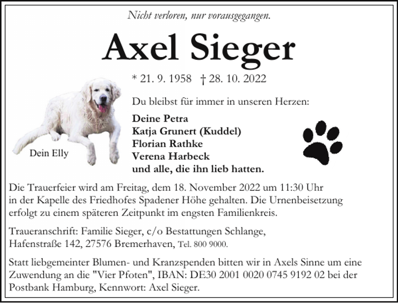 <p>Nicht verloren, nur vorausgegangen.</p><p>Axel Sieger<br />* 21. 9. 1958 † 28. 10. 2022</p><p>Dein Elly</p><p>Du bleibst für immer in unseren Herzen:<br />Deine Petra<br />Katja Grunert (Kuddel)<br />Florian Rathke<br />Verena Harbeck<br />und alle, die ihn lieb hatten.</p><p>Die Trauerfeier wird am Freitag, dem 18. November 2022 um 11:30 Uhr<br />in der Kapelle des Friedhofes Spadener Höhe gehalten. Die Urnenbeisetzung<br />erfolgt zu einem späteren Zeitpunkt im engsten Familienkreis.<br />Traueranschrift: Familie Sieger, c/o Bestattungen Schlange,<br />Hafenstraße 142, 27576 Bremerhaven, Tel. 800 9000.<br />Statt liebgemeinter Blumen- und Kranzspenden bitten wir in Axels Sinne um eine<br />Zuwendung an die "Vier Pfoten", IBAN: DE30 2001 002745 9192 02 bei der<br />Postbank Hamburg, Kennwort: Axel Sieger.</p>
