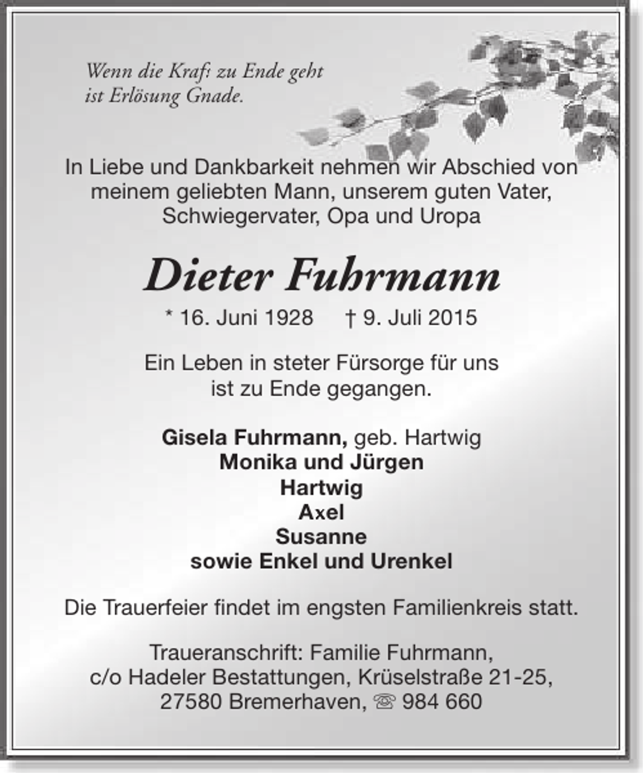 <p>Wenn die Kraft zu Ende geht<br />ft<br />ist Erlösung Gnade.<br />In Liebe und Dankbarkeit nehmen wir Abschied von<br />meinem geliebten Mann, unserem guten Vater,<br />Schwiegervater, Opa und Uropa</p><p>Dieter Fuhrmann<br />* 16. Juni 1928</p><p>† 9. Juli 2015</p><p>Ein Leben in steter Fürsorge für uns<br />ist zu Ende gegangen.<br />Gisela Fuhrmann, geb. Hartwig<br />Monika und Jürgen<br />Hartwig<br />Ax<br />Axel<br />Susanne<br />sowie Enkel und Urenkel<br />Die Trauerfeier findet im engsten Familienkreis statt.<br />Traueranschrift: Familie Fuhrmann,<br />c/o Hadeler Bestattungen, Krüselstraße 21-25,<br />27580 Bremerhaven, s 984 660</p>