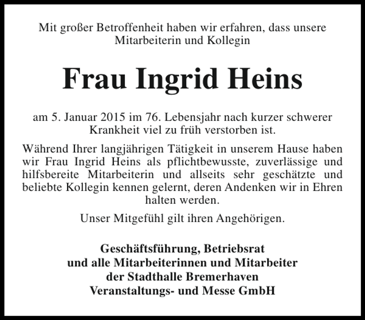 <p>Mit großer Betroffenheit haben wir erfahren, dass unsere<br />Mitarbeiterin und Kollegin</p><p>Frau Ingrid Heins<br />am 5. Januar 2015 im 76. Lebensjahr nach kurzer schwerer<br />Krankheit viel zu früh verstorben ist.<br />Während Ihrer langjährigen Tätigkeit in unserem Hause haben<br />wir Frau Ingrid Heins als pflichtbewusste, zuverlässige und<br />hilfsbereite Mitarbeiterin und allseits sehr geschätzte und<br />beliebte Kollegin kennen gelernt, deren Andenken wir in Ehren<br />halten werden.<br />Unser Mitgefühl gilt ihren Angehörigen.<br />Geschäftsführung, Betriebsrat<br />und alle Mitarbeiterinnen und Mitarbeiter<br />der Stadthalle Bremerhaven<br />Veranstaltungs- und Messe GmbH</p>