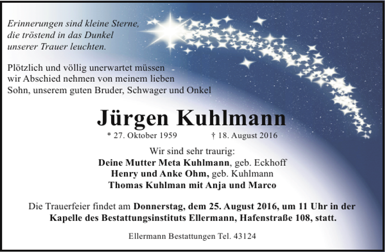 <p>Erinnerungen sind kleine Sterne,<br />die tröstend in das Dunkel<br />unserer Trauer leuchten.<br />Plötzlich und völlig unerwartet müssen<br />wir Abschied nehmen von meinem lieben<br />Sohn, unserem guten Bruder, Schwager und Onkel</p><p>Jürgen Kuhlmann<br />* 27. Oktober 1959</p><p>† 18. August 2016</p><p>Wir sind sehr traurig:<br />Deine Mutter Meta Kuhlmann, geb. Eckhoff<br />Henry und Anke Ohm, geb. Kuhlmann<br />Thomas Kuhlman mit Anja und Marco<br />Die Trauerfeier findet am Donnerstag, dem 25. August 2016, um 11 Uhr in der<br />Kapelle des Bestattungsinstituts Ellermann, Hafenstraße 108, statt.<br />Ellermann Bestattungen Tel. 43124</p>