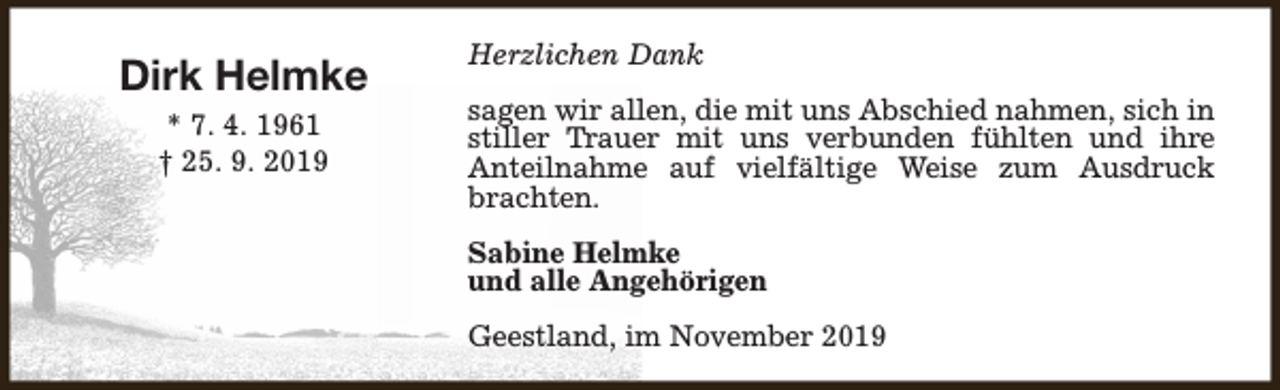 <p>Dirk Helmke<br />* 7. 4. 1961<br />† 25. 9. 2019</p><p>Herzlichen Dank<br />sagen wir allen, die mit uns Abschied nahmen, sich in<br />stiller Trauer mit uns verbunden fühlten und ihre<br />Anteilnahme auf vielfältige Weise zum Ausdruck<br />brachten.<br />Sabine Helmke<br />und alle Angehörigen<br />Geestland, im November 2019</p>