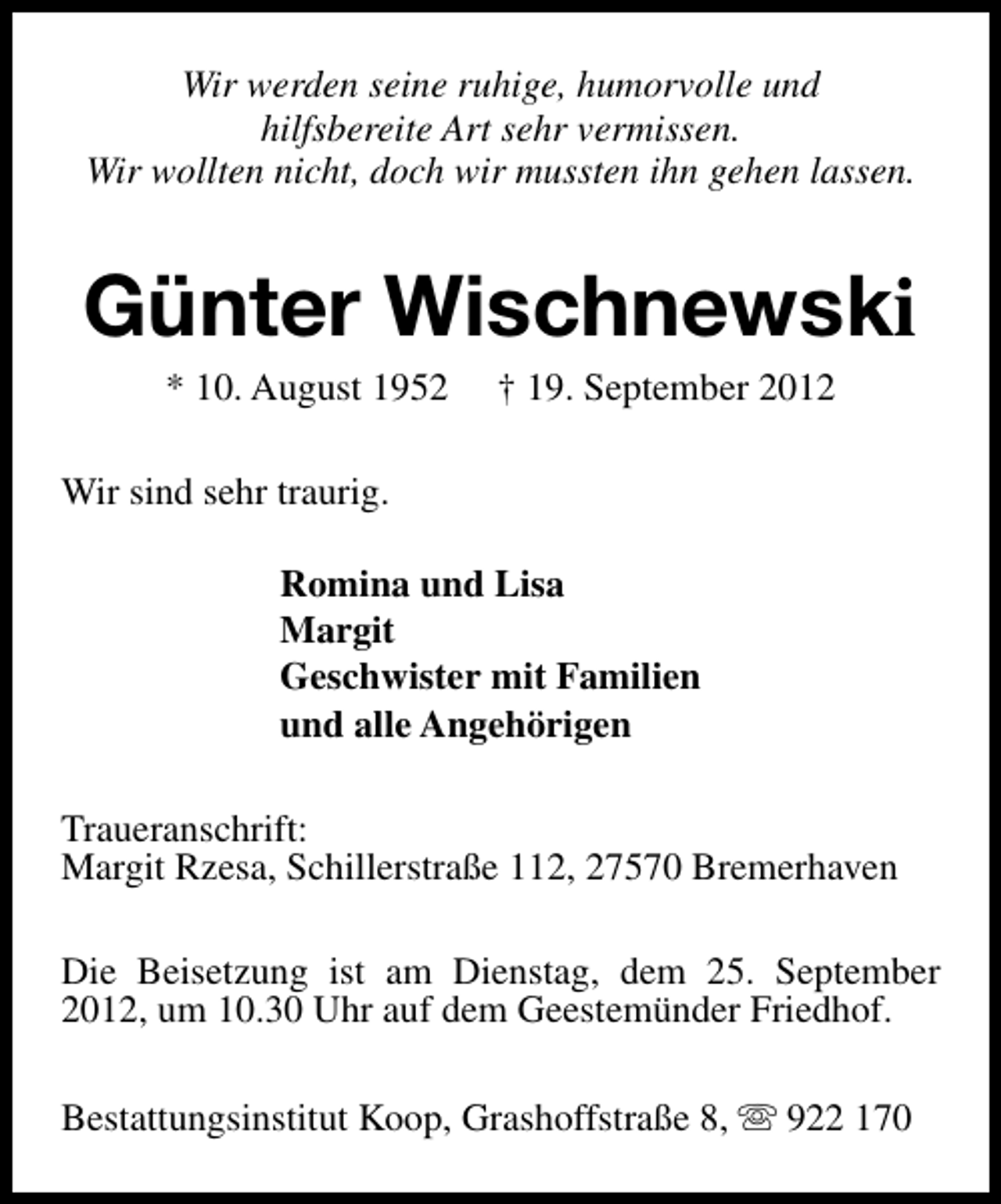 <p>Wir werden seine ruhige, humorvolle und<br />hilfsbereite Art sehr vermissen.<br />Wir wollten nicht, doch wir mussten ihn gehen lassen.</p><p>Günter Wischnewski<br />* 10. August 1952</p><p>† 19. September 2012</p><p>Wir sind sehr traurig.<br />Romina und Lisa<br />Margit<br />Geschwister mit Familien<br />und alle Angehörigen<br />Traueranschrift:<br />Margit Rzesa, Schillerstraße 112, 27570 Bremerhaven<br />Die Beisetzung ist am Dienstag, dem 25. September<br />2012, um 10.30 Uhr auf dem Geestemünder Friedhof.<br />Bestattungsinstitut Koop, Grashoffstraße 8, s 922 170</p>