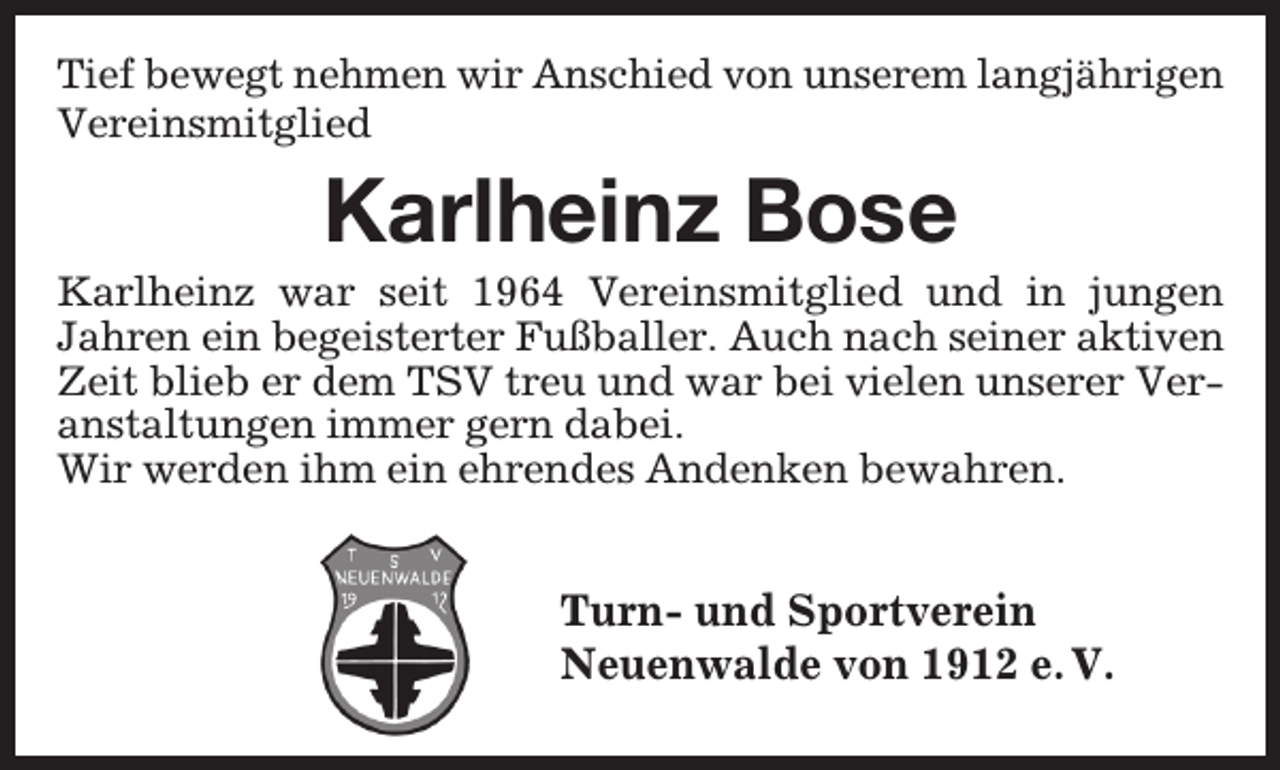 <p>Tief bewegt nehmen wir Anschied von unserem langjährigen<br />Vereinsmitglied</p><p>Karlheinz Bose</p><p>Karlheinz war seit 1964 Vereinsmitglied und in jungen<br />Jahren ein begeisterter Fußballer. Auch nach seiner aktiven<br />Zeit blieb er dem TSV treu und war bei vielen unserer Veranstaltungen immer gern dabei.<br />Wir werden ihm ein ehrendes Andenken bewahren.</p><p>Turn- und Sportverein<br />Neuenwalde von 1912 e. V.</p>