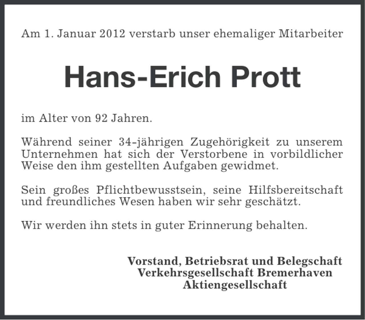 <p>Am 1. Januar 2012 verstarb unser ehemaliger Mitarbeiter</p><p>Hans-Erich Prott<br />im Alter von 92 Jahren.<br />Während seiner 34-jährigen Zugehörigkeit zu unserem<br />Unternehmen hat sich der Verstorbene in vorbildlicher<br />Weise den ihm gestellten Aufgaben gewidmet.<br />Sein großes Pflichtbewusstsein, seine Hilfsbereitschaft<br />und freundliches Wesen haben wir sehr geschätzt.<br />Wir werden ihn stets in guter Erinnerung behalten.<br />Vorstand, Betriebsrat und Belegschaft<br />Verkehrsgesellschaft Bremerhaven<br />Aktiengesellschaft</p>